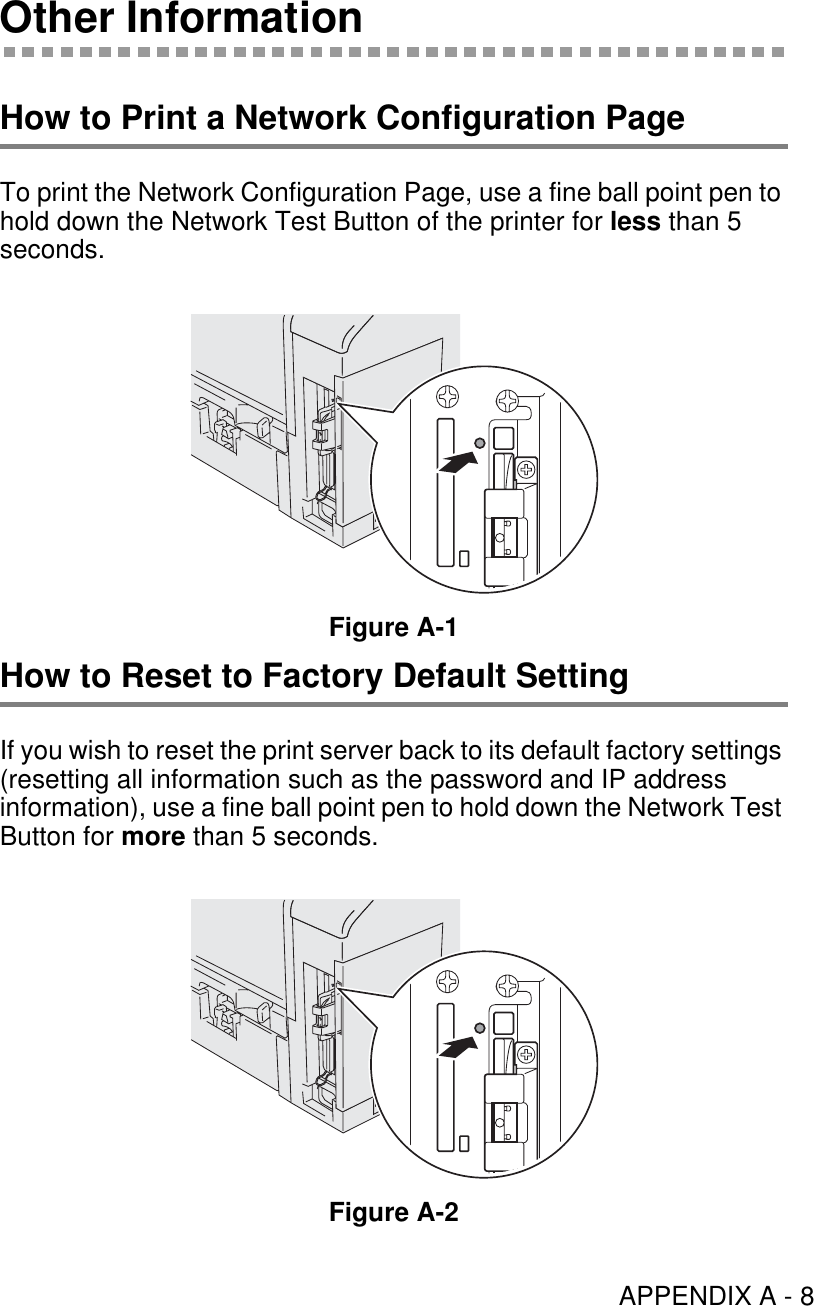 APPENDIX A - 8Other InformationHow to Print a Network Configuration PageTo print the Network Configuration Page, use a fine ball point pen to hold down the Network Test Button of the printer for less than 5 seconds.Figure A-1How to Reset to Factory Default SettingIf you wish to reset the print server back to its default factory settings (resetting all information such as the password and IP address information), use a fine ball point pen to hold down the Network Test Button for more than 5 seconds.Figure A-2