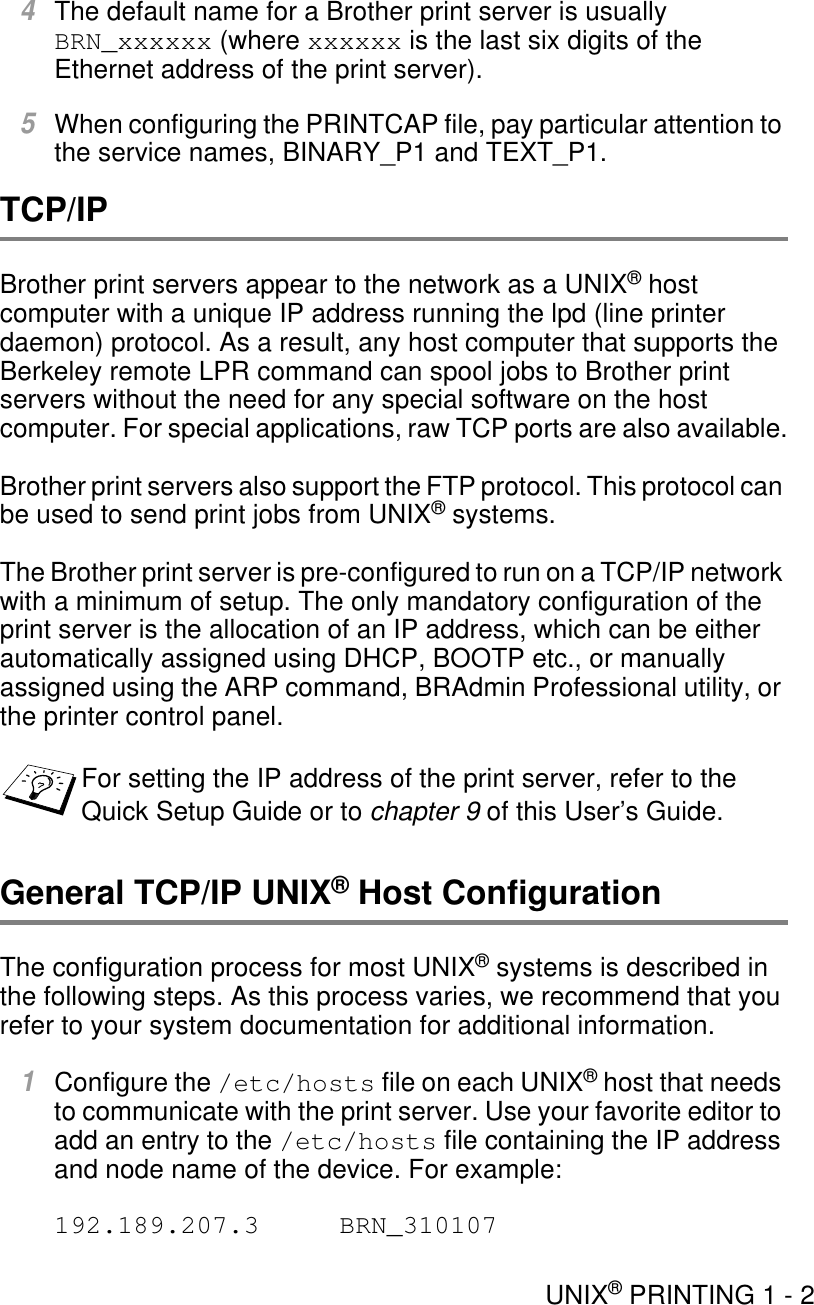 UNIX® PRINTING 1 - 24The default name for a Brother print server is usually BRN_xxxxxx (where xxxxxx is the last six digits of the Ethernet address of the print server). 5When configuring the PRINTCAP file, pay particular attention to the service names, BINARY_P1 and TEXT_P1.TCP/IPBrother print servers appear to the network as a UNIX® host computer with a unique IP address running the lpd (line printer daemon) protocol. As a result, any host computer that supports the Berkeley remote LPR command can spool jobs to Brother print servers without the need for any special software on the host computer. For special applications, raw TCP ports are also available.Brother print servers also support the FTP protocol. This protocol can be used to send print jobs from UNIX® systems.The Brother print server is pre-configured to run on a TCP/IP network with a minimum of setup. The only mandatory configuration of the print server is the allocation of an IP address, which can be either automatically assigned using DHCP, BOOTP etc., or manually assigned using the ARP command, BRAdmin Professional utility, or the printer control panel.General TCP/IP UNIX® Host ConfigurationThe configuration process for most UNIX® systems is described in the following steps. As this process varies, we recommend that you refer to your system documentation for additional information.1Configure the /etc/hosts file on each UNIX® host that needs to communicate with the print server. Use your favorite editor to add an entry to the /etc/hosts file containing the IP address and node name of the device. For example:192.189.207.3 BRN_310107For setting the IP address of the print server, refer to the Quick Setup Guide or to chapter 9 of this User’s Guide.