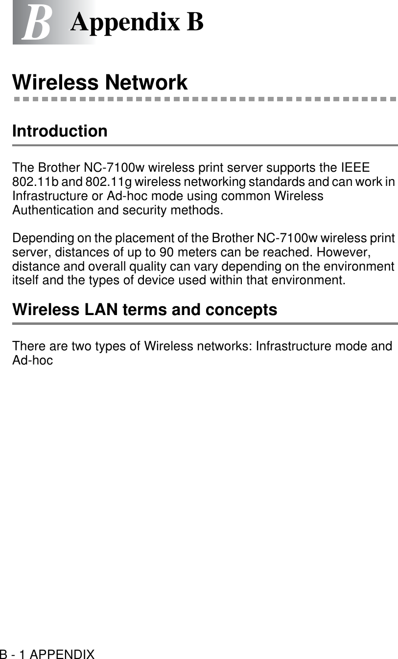 B - 1 APPENDIXBBAppendix BWireless NetworkIntroductionThe Brother NC-7100w wireless print server supports the IEEE 802.11b and 802.11g wireless networking standards and can work in Infrastructure or Ad-hoc mode using common Wireless Authentication and security methods.Depending on the placement of the Brother NC-7100w wireless print server, distances of up to 90 meters can be reached. However, distance and overall quality can vary depending on the environment itself and the types of device used within that environment.Wireless LAN terms and conceptsThere are two types of Wireless networks: Infrastructure mode and Ad-hoc