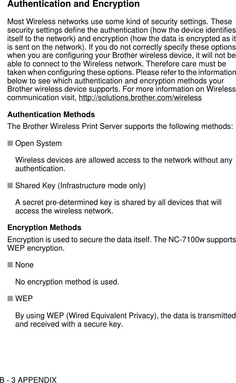 B - 3 APPENDIXAuthentication and EncryptionMost Wireless networks use some kind of security settings. These security settings define the authentication (how the device identifies itself to the network) and encryption (how the data is encrypted as it is sent on the network). If you do not correctly specify these options when you are configuring your Brother wireless device, it will not be able to connect to the Wireless network. Therefore care must be taken when configuring these options. Please refer to the information below to see which authentication and encryption methods your Brother wireless device supports. For more information on Wireless communication visit, http://solutions.brother.com/wirelessAuthentication MethodsThe Brother Wireless Print Server supports the following methods:■Open SystemWireless devices are allowed access to the network without any authentication.■Shared Key (Infrastructure mode only)A secret pre-determined key is shared by all devices that will access the wireless network.Encryption MethodsEncryption is used to secure the data itself. The NC-7100w supports WEP encryption.■NoneNo encryption method is used.■WEPBy using WEP (Wired Equivalent Privacy), the data is transmitted and received with a secure key.