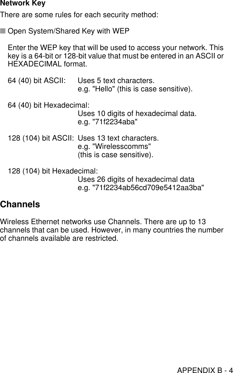 APPENDIX B - 4Network KeyThere are some rules for each security method:■Open System/Shared Key with WEPEnter the WEP key that will be used to access your network. This key is a 64-bit or 128-bit value that must be entered in an ASCII or HEXADECIMAL format.64 (40) bit ASCII: Uses 5 text characters.e.g. &quot;Hello&quot; (this is case sensitive).64 (40) bit Hexadecimal:Uses 10 digits of hexadecimal data.e.g. &quot;71f2234aba&quot;128 (104) bit ASCII:  Uses 13 text characters.e.g. &quot;Wirelesscomms&quot;(this is case sensitive).128 (104) bit Hexadecimal:Uses 26 digits of hexadecimal data e.g. &quot;71f2234ab56cd709e5412aa3ba&quot;ChannelsWireless Ethernet networks use Channels. There are up to 13 channels that can be used. However, in many countries the number of channels available are restricted.