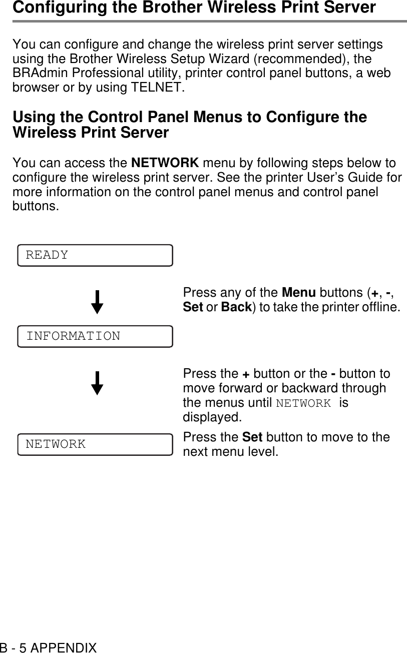 B - 5 APPENDIXConfiguring the Brother Wireless Print ServerYou can configure and change the wireless print server settings using the Brother Wireless Setup Wizard (recommended), the BRAdmin Professional utility, printer control panel buttons, a web browser or by using TELNET.Using the Control Panel Menus to Configure the Wireless Print ServerYou can access the NETWORK menu by following steps below to configure the wireless print server. See the printer User’s Guide for more information on the control panel menus and control panel buttons.Press any of the Menu buttons (+, -, Set or Back) to take the printer offline.Press the + button or the - button to move forward or backward through the menus until NETWORK is displayed.Press the Set button to move to the next menu level.READYINFORMATIONNETWORK