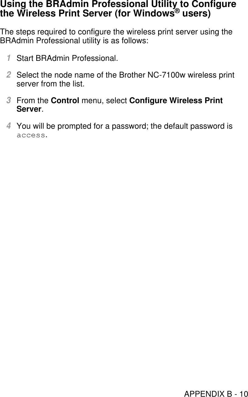 APPENDIX B - 10Using the BRAdmin Professional Utility to Configure the Wireless Print Server (for Windows® users)The steps required to configure the wireless print server using the BRAdmin Professional utility is as follows:1Start BRAdmin Professional.2Select the node name of the Brother NC-7100w wireless print server from the list.3From the Control menu, select Configure Wireless Print Server.4You will be prompted for a password; the default password is access.
