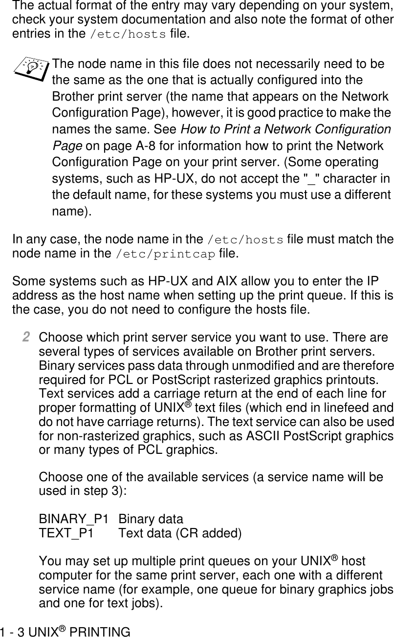 1 - 3 UNIX® PRINTINGThe actual format of the entry may vary depending on your system, check your system documentation and also note the format of other entries in the /etc/hosts file.In any case, the node name in the /etc/hosts file must match the node name in the /etc/printcap file.Some systems such as HP-UX and AIX allow you to enter the IP address as the host name when setting up the print queue. If this is the case, you do not need to configure the hosts file.2Choose which print server service you want to use. There are several types of services available on Brother print servers. Binary services pass data through unmodified and are therefore required for PCL or PostScript rasterized graphics printouts. Text services add a carriage return at the end of each line for proper formatting of UNIX® text files (which end in linefeed and do not have carriage returns). The text service can also be used for non-rasterized graphics, such as ASCII PostScript graphics or many types of PCL graphics.Choose one of the available services (a service name will be used in step 3):BINARY_P1 Binary dataTEXT_P1 Text data (CR added)You may set up multiple print queues on your UNIX® host computer for the same print server, each one with a different service name (for example, one queue for binary graphics jobs and one for text jobs). The node name in this file does not necessarily need to be the same as the one that is actually configured into the Brother print server (the name that appears on the Network Configuration Page), however, it is good practice to make the names the same. See How to Print a Network Configuration Page on page A-8 for information how to print the Network Configuration Page on your print server. (Some operating systems, such as HP-UX, do not accept the &quot;_&quot; character in the default name, for these systems you must use a different name). 