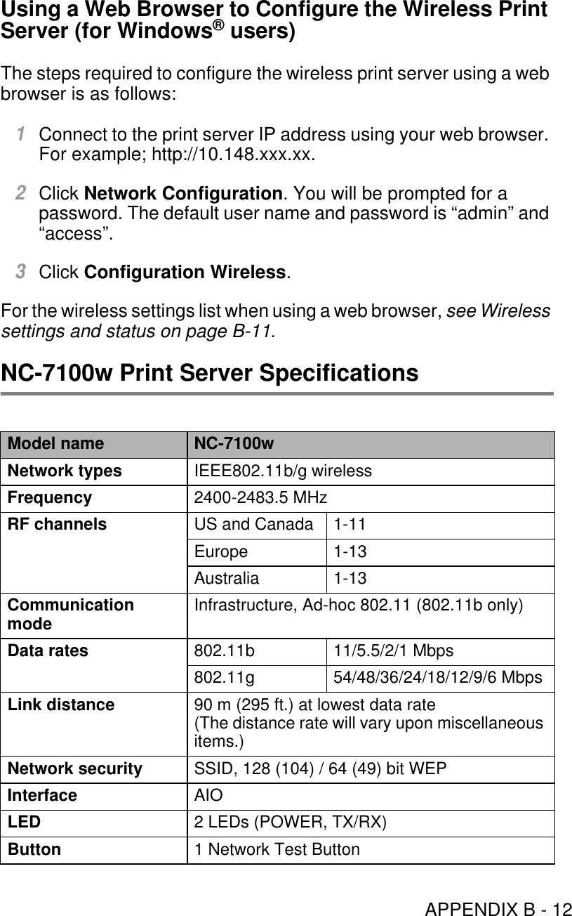 APPENDIX B - 12Using a Web Browser to Configure the Wireless Print Server (for Windows® users)The steps required to configure the wireless print server using a web browser is as follows:1Connect to the print server IP address using your web browser. For example; http://10.148.xxx.xx.2Click Network Configuration. You will be prompted for a password. The default user name and password is “admin” and “access”.3Click Configuration Wireless.For the wireless settings list when using a web browser, see Wireless settings and status on page B-11.NC-7100w Print Server SpecificationsModel name NC-7100wNetwork types IEEE802.11b/g wirelessFrequency 2400-2483.5 MHzRF channels US and Canada 1-11Europe 1-13Australia 1-13Communication mode Infrastructure, Ad-hoc 802.11 (802.11b only)Data rates 802.11b 11/5.5/2/1 Mbps802.11g 54/48/36/24/18/12/9/6 MbpsLink distance 90 m (295 ft.) at lowest data rate(The distance rate will vary upon miscellaneous items.)Network security SSID, 128 (104) / 64 (49) bit WEPInterface AIOLED 2 LEDs (POWER, TX/RX)Button 1 Network Test Button