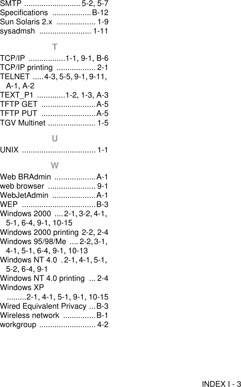 INDEX I - 3SMTP .......................... 5-2, 5-7Specifications ..................B-12Sun Solaris 2.x .................. 1-9sysadmsh ........................ 1-11TTCP/IP .................1-1, 9-1, B-6TCP/IP printing .................. 2-1TELNET .....4-3, 5-5, 9-1, 9-11, A-1, A-2TEXT_P1 .............1-2, 1-3, A-3TFTP GET .........................A-5TFTP PUT .........................A-5TGV Multinet ...................... 1-5UUNIX .................................. 1-1WWeb BRAdmin ...................A-1web browser ...................... 9-1WebJetAdmin ....................A-1WEP ..................................B-3Windows 2000 ....2-1, 3-2, 4-1, 5-1, 6-4, 9-1, 10-15Windows 2000 printing 2-2, 2-4Windows 95/98/Me .... 2-2, 3-1, 4-1, 5-1, 6-4, 9-1, 10-13Windows NT 4.0 .2-1, 4-1, 5-1, 5-2, 6-4, 9-1Windows NT 4.0 printing ... 2-4Windows XP .........2-1, 4-1, 5-1, 9-1, 10-15Wired Equivalent Privacy ...B-3Wireless network ...............B-1workgroup .......................... 4-2