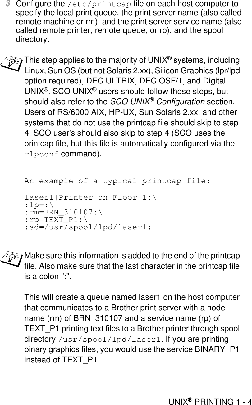 UNIX® PRINTING 1 - 43Configure the /etc/printcap file on each host computer to specify the local print queue, the print server name (also called remote machine or rm), and the print server service name (also called remote printer, remote queue, or rp), and the spool directory.An example of a typical printcap file:laser1|Printer on Floor 1:\:lp=:\:rm=BRN_310107:\:rp=TEXT_P1:\:sd=/usr/spool/lpd/laser1:This step applies to the majority of UNIX® systems, including Linux, Sun OS (but not Solaris 2.xx), Silicon Graphics (lpr/lpd option required), DEC ULTRIX, DEC OSF/1, and Digital UNIX®. SCO UNIX® users should follow these steps, but should also refer to the SCO UNIX® Configuration section. Users of RS/6000 AIX, HP-UX, Sun Solaris 2.xx, and other systems that do not use the printcap file should skip to step 4. SCO user&apos;s should also skip to step 4 (SCO uses the printcap file, but this file is automatically configured via the rlpconf command).Make sure this information is added to the end of the printcap file. Also make sure that the last character in the printcap file is a colon &quot;:&quot;.This will create a queue named laser1 on the host computer that communicates to a Brother print server with a node name (rm) of BRN_310107 and a service name (rp) of TEXT_P1 printing text files to a Brother printer through spool directory /usr/spool/lpd/laser1. If you are printing binary graphics files, you would use the service BINARY_P1 instead of TEXT_P1.