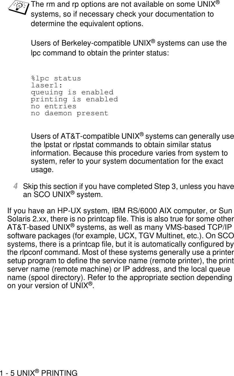 1 - 5 UNIX® PRINTING%lpc statuslaser1:queuing is enabledprinting is enabledno entriesno daemon presentUsers of AT&amp;T-compatible UNIX® systems can generally use the lpstat or rlpstat commands to obtain similar status information. Because this procedure varies from system to system, refer to your system documentation for the exact usage. 4Skip this section if you have completed Step 3, unless you have an SCO UNIX® system.If you have an HP-UX system, IBM RS/6000 AIX computer, or Sun Solaris 2.xx, there is no printcap file. This is also true for some other AT&amp;T-based UNIX® systems, as well as many VMS-based TCP/IP software packages (for example, UCX, TGV Multinet, etc.). On SCO systems, there is a printcap file, but it is automatically configured by the rlpconf command. Most of these systems generally use a printer setup program to define the service name (remote printer), the print server name (remote machine) or IP address, and the local queue name (spool directory). Refer to the appropriate section depending on your version of UNIX®.The rm and rp options are not available on some UNIX® systems, so if necessary check your documentation to determine the equivalent options.Users of Berkeley-compatible UNIX® systems can use the lpc command to obtain the printer status: