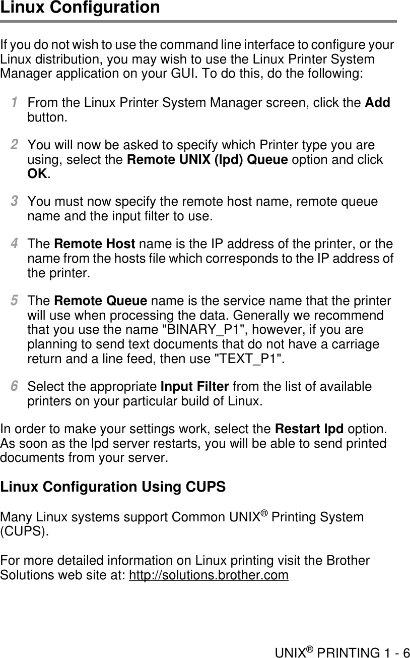 UNIX® PRINTING 1 - 6Linux ConfigurationIf you do not wish to use the command line interface to configure your Linux distribution, you may wish to use the Linux Printer System Manager application on your GUI. To do this, do the following:1From the Linux Printer System Manager screen, click the Add button.2You will now be asked to specify which Printer type you are using, select the Remote UNIX (lpd) Queue option and click OK.3You must now specify the remote host name, remote queue name and the input filter to use.4The Remote Host name is the IP address of the printer, or the name from the hosts file which corresponds to the IP address of the printer.5The Remote Queue name is the service name that the printer will use when processing the data. Generally we recommend that you use the name &quot;BINARY_P1&quot;, however, if you are planning to send text documents that do not have a carriage return and a line feed, then use &quot;TEXT_P1&quot;. 6Select the appropriate Input Filter from the list of available printers on your particular build of Linux.In order to make your settings work, select the Restart lpd option. As soon as the lpd server restarts, you will be able to send printed documents from your server.Linux Configuration Using CUPSMany Linux systems support Common UNIX® Printing System (CUPS).For more detailed information on Linux printing visit the Brother Solutions web site at: http://solutions.brother.com