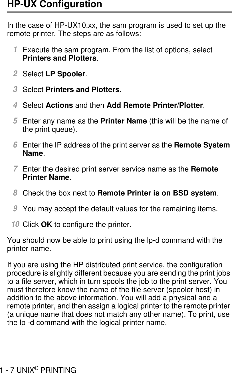 1 - 7 UNIX® PRINTINGHP-UX ConfigurationIn the case of HP-UX10.xx, the sam program is used to set up the remote printer. The steps are as follows:1Execute the sam program. From the list of options, select Printers and Plotters.2Select LP Spooler.3Select Printers and Plotters.4Select Actions and then Add Remote Printer/Plotter.5Enter any name as the Printer Name (this will be the name of the print queue).6Enter the IP address of the print server as the Remote System Name.7Enter the desired print server service name as the Remote Printer Name.8Check the box next to Remote Printer is on BSD system.9You may accept the default values for the remaining items.10Click OK to configure the printer.You should now be able to print using the lp-d command with the printer name.If you are using the HP distributed print service, the configuration procedure is slightly different because you are sending the print jobs to a file server, which in turn spools the job to the print server. You must therefore know the name of the file server (spooler host) in addition to the above information. You will add a physical and a remote printer, and then assign a logical printer to the remote printer (a unique name that does not match any other name). To print, use the lp -d command with the logical printer name.