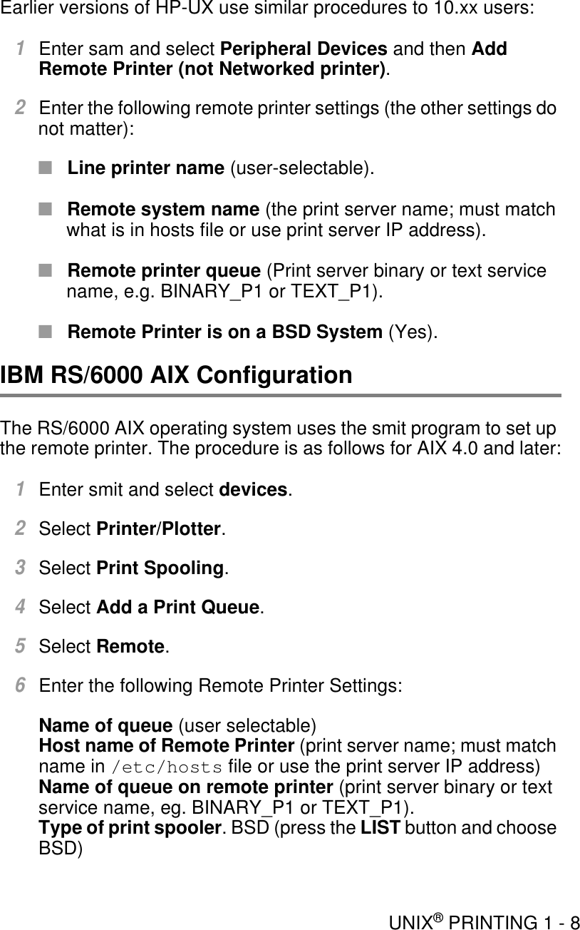 UNIX® PRINTING 1 - 8Earlier versions of HP-UX use similar procedures to 10.xx users:1Enter sam and select Peripheral Devices and then Add Remote Printer (not Networked printer).2Enter the following remote printer settings (the other settings do not matter):■Line printer name (user-selectable).■Remote system name (the print server name; must match what is in hosts file or use print server IP address).■Remote printer queue (Print server binary or text service name, e.g. BINARY_P1 or TEXT_P1). ■Remote Printer is on a BSD System (Yes).IBM RS/6000 AIX ConfigurationThe RS/6000 AIX operating system uses the smit program to set up the remote printer. The procedure is as follows for AIX 4.0 and later:1Enter smit and select devices.2Select Printer/Plotter.3Select Print Spooling.4Select Add a Print Queue.5Select Remote.6Enter the following Remote Printer Settings:Name of queue (user selectable)Host name of Remote Printer (print server name; must match name in /etc/hosts file or use the print server IP address)Name of queue on remote printer (print server binary or text service name, eg. BINARY_P1 or TEXT_P1).Type of print spooler. BSD (press the LIST button and choose BSD)