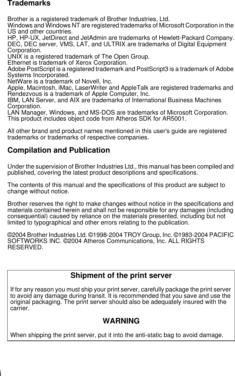 i TrademarksBrother is a registered trademark of Brother Industries, Ltd.Windows and Windows NT are registered trademarks of Microsoft Corporation in the US and other countries.HP, HP-UX, JetDirect and JetAdmin are trademarks of Hewlett-Packard Company.DEC, DEC server, VMS, LAT, and ULTRIX are trademarks of Digital Equipment Corporation.UNIX is a registered trademark of The Open Group.Ethernet is trademark of Xerox Corporation.Adobe PostScript is a registered trademark and PostScript3 is a trademark of Adobe Systems Incorporated.NetWare is a trademark of Novell, Inc.Apple, Macintosh, iMac, LaserWriter and AppleTalk are registered trademarks and Rendezvous is a trademark of Apple Computer, Inc.IBM, LAN Server, and AIX are trademarks of International Business Machines Corporation.LAN Manager, Windows, and MS-DOS are trademarks of Microsoft Corporation.This product includes object code from Atheros SDK for AR5001.All other brand and product names mentioned in this user&apos;s guide are registered trademarks or trademarks of respective companies. Compilation and PublicationUnder the supervision of Brother Industries Ltd., this manual has been compiled and published, covering the latest product descriptions and specifications. The contents of this manual and the specifications of this product are subject to change without notice.Brother reserves the right to make changes without notice in the specifications and materials contained herein and shall not be responsible for any damages (including consequential) caused by reliance on the materials presented, including but not limited to typographical and other errors relating to the publication.©2004 Brother Industries Ltd. ©1998-2004 TROY Group, Inc. ©1983-2004 PACIFIC SOFTWORKS INC. ©2004 Atheros Communications, Inc. ALL RIGHTS RESERVED.Shipment of the print serverIf for any reason you must ship your print server, carefully package the print server to avoid any damage during transit. It is recommended that you save and use the original packaging. The print server should also be adequately insured with the carrier.WARNINGWhen shipping the print server, put it into the anti-static bag to avoid damage.