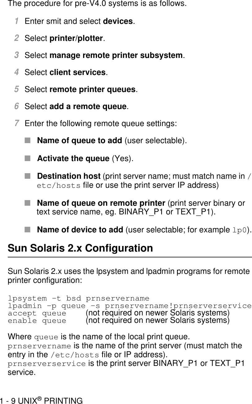 1 - 9 UNIX® PRINTINGThe procedure for pre-V4.0 systems is as follows.1Enter smit and select devices.2Select printer/plotter.3Select manage remote printer subsystem.4Select client services.5Select remote printer queues.6Select add a remote queue.7Enter the following remote queue settings:■Name of queue to add (user selectable).■Activate the queue (Yes).■Destination host (print server name; must match name in /etc/hosts file or use the print server IP address)■Name of queue on remote printer (print server binary or text service name, eg. BINARY_P1 or TEXT_P1). ■Name of device to add (user selectable; for example lp0).Sun Solaris 2.x ConfigurationSun Solaris 2.x uses the lpsystem and lpadmin programs for remote printer configuration:lpsystem -t bsd prnservernamelpadmin -p queue -s prnservername!prnserverserviceaccept queue  (not required on newer Solaris systems)enable queue (not required on newer Solaris systems)Where queue is the name of the local print queue.prnservername is the name of the print server (must match the entry in the /etc/hosts file or IP address).prnserverservice is the print server BINARY_P1 or TEXT_P1 service. 