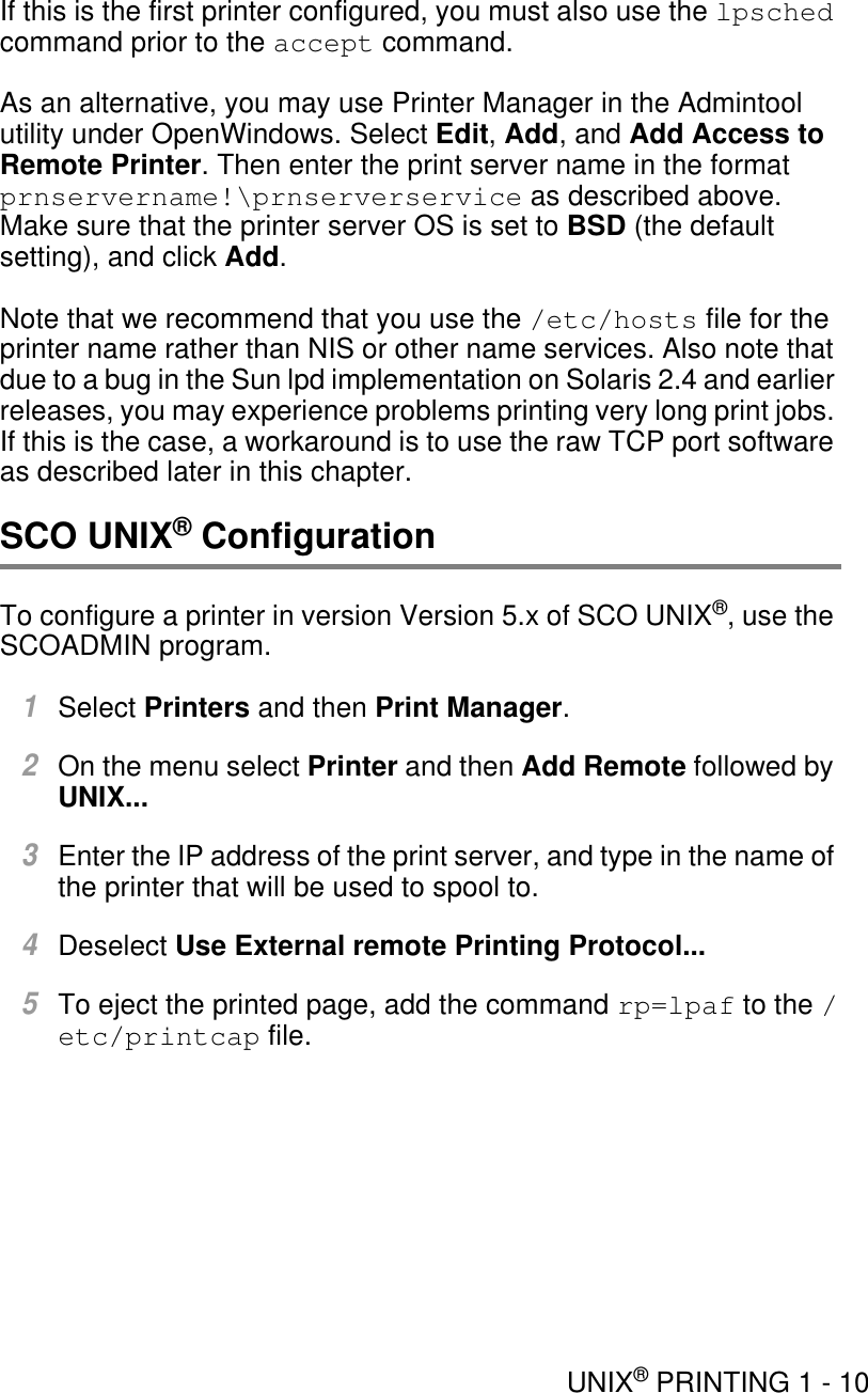 UNIX® PRINTING 1 - 10If this is the first printer configured, you must also use the lpsched command prior to the accept command.As an alternative, you may use Printer Manager in the Admintool utility under OpenWindows. Select Edit, Add, and Add Access to Remote Printer. Then enter the print server name in the format prnservername!\prnserverservice as described above. Make sure that the printer server OS is set to BSD (the default setting), and click Add.Note that we recommend that you use the /etc/hosts file for the printer name rather than NIS or other name services. Also note that due to a bug in the Sun lpd implementation on Solaris 2.4 and earlier releases, you may experience problems printing very long print jobs. If this is the case, a workaround is to use the raw TCP port software as described later in this chapter.SCO UNIX® ConfigurationTo configure a printer in version Version 5.x of SCO UNIX®, use the SCOADMIN program.1Select Printers and then Print Manager.2On the menu select Printer and then Add Remote followed by UNIX...3Enter the IP address of the print server, and type in the name of the printer that will be used to spool to.4Deselect Use External remote Printing Protocol...5To eject the printed page, add the command rp=lpaf to the /etc/printcap file.