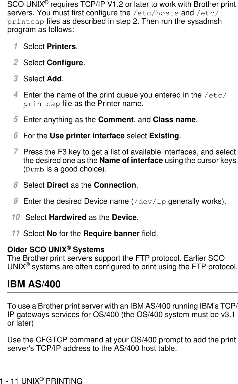 1 - 11 UNIX® PRINTINGSCO UNIX® requires TCP/IP V1.2 or later to work with Brother print servers. You must first configure the /etc/hosts and /etc/printcap files as described in step 2. Then run the sysadmsh program as follows:1Select Printers.2Select Configure.3Select Add.4Enter the name of the print queue you entered in the /etc/printcap file as the Printer name.5Enter anything as the Comment, and Class name.6For the Use printer interface select Existing.7Press the F3 key to get a list of available interfaces, and select the desired one as the Name of interface using the cursor keys (Dumb is a good choice).8Select Direct as the Connection. 9Enter the desired Device name (/dev/lp generally works).10 Select Hardwired as the Device.11Select No for the Require banner field.Older SCO UNIX® SystemsThe Brother print servers support the FTP protocol. Earlier SCO UNIX® systems are often configured to print using the FTP protocol.IBM AS/400To use a Brother print server with an IBM AS/400 running IBM&apos;s TCP/IP gateways services for OS/400 (the OS/400 system must be v3.1 or later)Use the CFGTCP command at your OS/400 prompt to add the print server&apos;s TCP/IP address to the AS/400 host table.