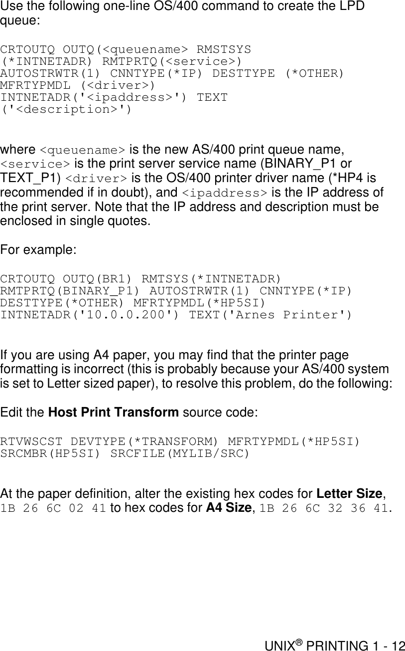 UNIX® PRINTING 1 - 12Use the following one-line OS/400 command to create the LPD queue:CRTOUTQ OUTQ(&lt;queuename&gt; RMSTSYS(*INTNETADR) RMTPRTQ(&lt;service&gt;)AUTOSTRWTR(1) CNNTYPE(*IP) DESTTYPE (*OTHER)MFRTYPMDL (&lt;driver&gt;)INTNETADR(&apos;&lt;ipaddress&gt;&apos;) TEXT(&apos;&lt;description&gt;&apos;)where &lt;queuename&gt; is the new AS/400 print queue name, &lt;service&gt; is the print server service name (BINARY_P1 or TEXT_P1) &lt;driver&gt; is the OS/400 printer driver name (*HP4 is recommended if in doubt), and &lt;ipaddress&gt; is the IP address of the print server. Note that the IP address and description must be enclosed in single quotes.For example:CRTOUTQ OUTQ(BR1) RMTSYS(*INTNETADR) RMTPRTQ(BINARY_P1) AUTOSTRWTR(1) CNNTYPE(*IP) DESTTYPE(*OTHER) MFRTYPMDL(*HP5SI) INTNETADR(&apos;10.0.0.200&apos;) TEXT(&apos;Arnes Printer&apos;)If you are using A4 paper, you may find that the printer page formatting is incorrect (this is probably because your AS/400 system is set to Letter sized paper), to resolve this problem, do the following:Edit the Host Print Transform source code:RTVWSCST DEVTYPE(*TRANSFORM) MFRTYPMDL(*HP5SI) SRCMBR(HP5SI) SRCFILE(MYLIB/SRC)At the paper definition, alter the existing hex codes for Letter Size, 1B 26 6C 02 41 to hex codes for A4 Size, 1B 26 6C 32 36 41.