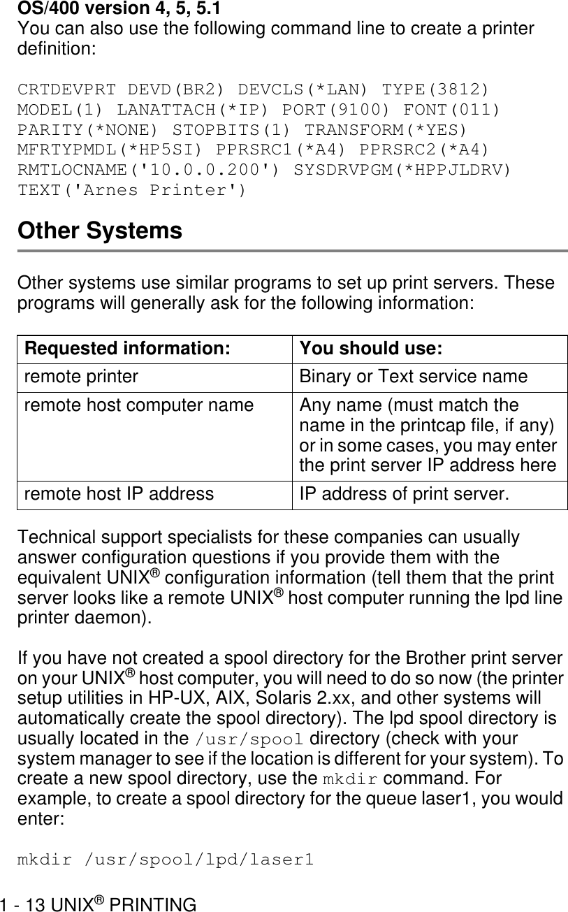 1 - 13 UNIX® PRINTINGOS/400 version 4, 5, 5.1You can also use the following command line to create a printer definition:    CRTDEVPRT DEVD(BR2) DEVCLS(*LAN) TYPE(3812) MODEL(1) LANATTACH(*IP) PORT(9100) FONT(011) PARITY(*NONE) STOPBITS(1) TRANSFORM(*YES) MFRTYPMDL(*HP5SI) PPRSRC1(*A4) PPRSRC2(*A4) RMTLOCNAME(&apos;10.0.0.200&apos;) SYSDRVPGM(*HPPJLDRV) TEXT(&apos;Arnes Printer&apos;)Other SystemsOther systems use similar programs to set up print servers. These programs will generally ask for the following information:Technical support specialists for these companies can usually answer configuration questions if you provide them with the equivalent UNIX® configuration information (tell them that the print server looks like a remote UNIX® host computer running the lpd line printer daemon).If you have not created a spool directory for the Brother print server on your UNIX® host computer, you will need to do so now (the printer setup utilities in HP-UX, AIX, Solaris 2.xx, and other systems will automatically create the spool directory). The lpd spool directory is usually located in the /usr/spool directory (check with your system manager to see if the location is different for your system). To create a new spool directory, use the mkdir command. For example, to create a spool directory for the queue laser1, you would enter:mkdir /usr/spool/lpd/laser1Requested information: You should use:remote printer Binary or Text service nameremote host computer name Any name (must match the name in the printcap file, if any) or in some cases, you may enter the print server IP address hereremote host IP address IP address of print server.