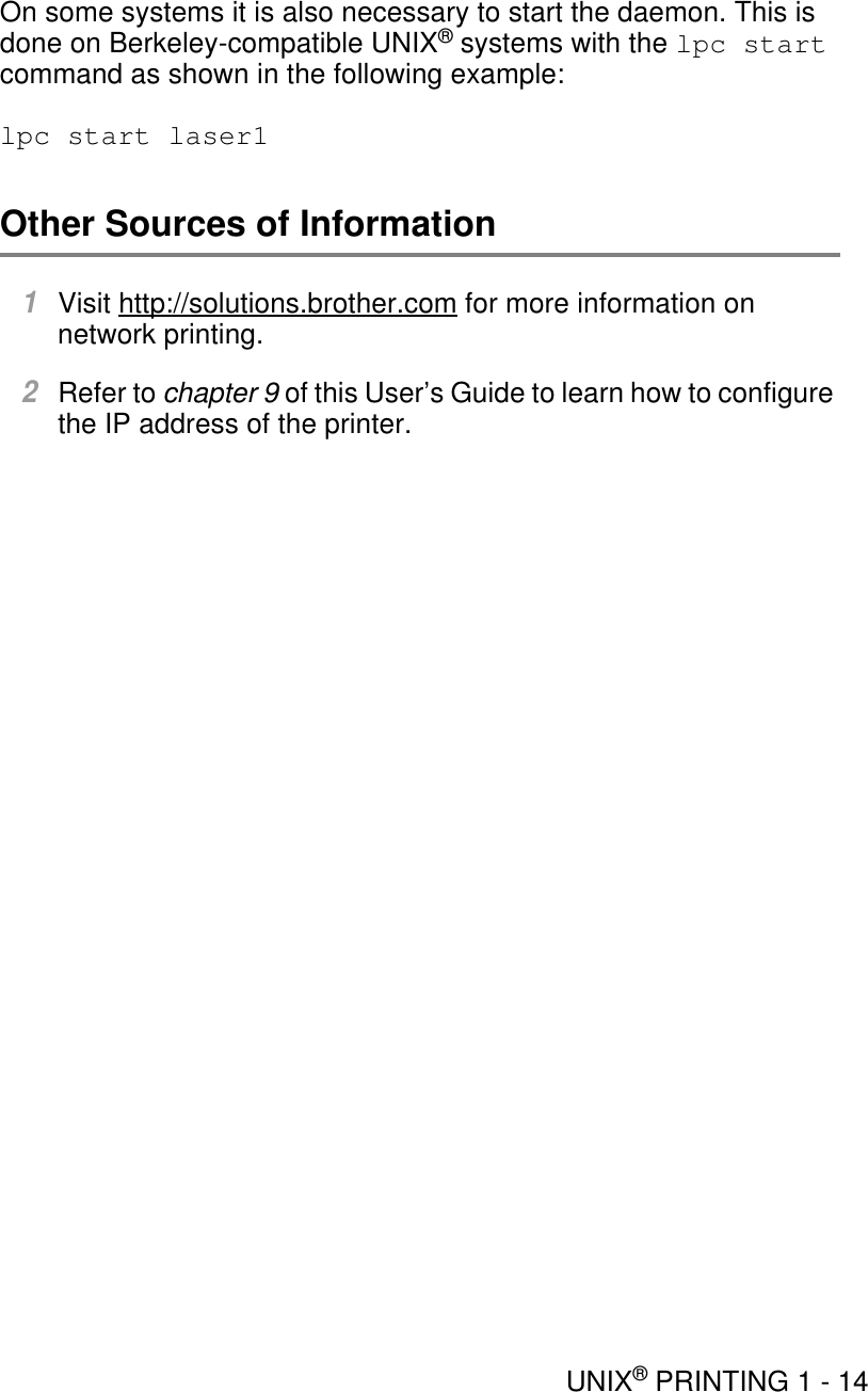 UNIX® PRINTING 1 - 14On some systems it is also necessary to start the daemon. This is done on Berkeley-compatible UNIX® systems with the lpc start command as shown in the following example: lpc start laser1Other Sources of Information1Visit http://solutions.brother.com for more information on network printing.2Refer to chapter 9 of this User’s Guide to learn how to configure the IP address of the printer.