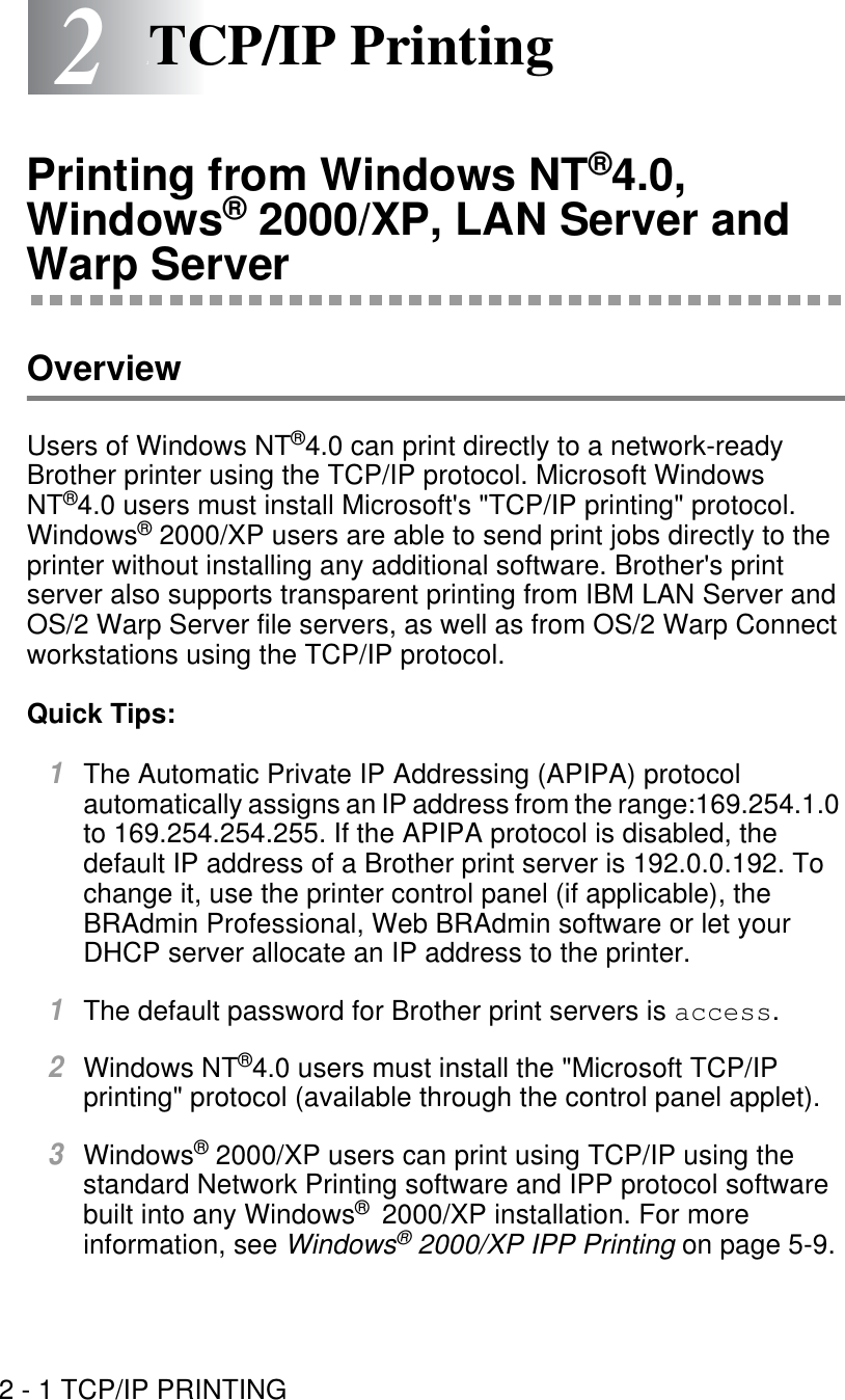 2 - 1 TCP/IP PRINTING22TCP/IP PrintingPrinting from Windows NT®4.0, Windows® 2000/XP, LAN Server and Warp ServerOverviewUsers of Windows NT®4.0 can print directly to a network-ready Brother printer using the TCP/IP protocol. Microsoft Windows NT®4.0 users must install Microsoft&apos;s &quot;TCP/IP printing&quot; protocol. Windows® 2000/XP users are able to send print jobs directly to the printer without installing any additional software. Brother&apos;s print server also supports transparent printing from IBM LAN Server and OS/2 Warp Server file servers, as well as from OS/2 Warp Connect workstations using the TCP/IP protocol. Quick Tips:1The Automatic Private IP Addressing (APIPA) protocol automatically assigns an IP address from the range:169.254.1.0 to 169.254.254.255. If the APIPA protocol is disabled, the default IP address of a Brother print server is 192.0.0.192. To change it, use the printer control panel (if applicable), the BRAdmin Professional, Web BRAdmin software or let your DHCP server allocate an IP address to the printer. 1The default password for Brother print servers is access.2Windows NT®4.0 users must install the &quot;Microsoft TCP/IP printing&quot; protocol (available through the control panel applet).3Windows® 2000/XP users can print using TCP/IP using the standard Network Printing software and IPP protocol software built into any Windows®  2000/XP installation. For more information, see Windows® 2000/XP IPP Printing on page 5-9.