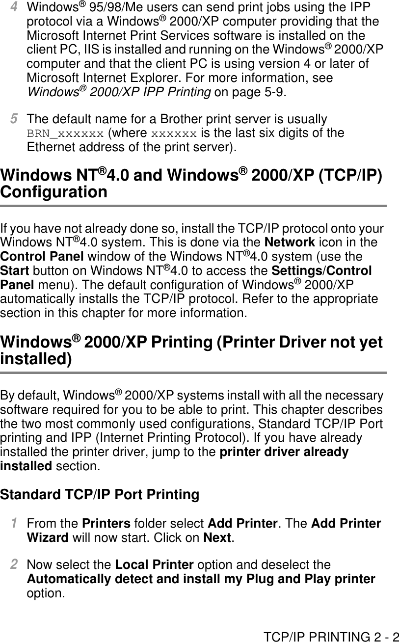 TCP/IP PRINTING 2 - 24Windows® 95/98/Me users can send print jobs using the IPP protocol via a Windows® 2000/XP computer providing that the Microsoft Internet Print Services software is installed on the client PC, IIS is installed and running on the Windows® 2000/XP computer and that the client PC is using version 4 or later of Microsoft Internet Explorer. For more information, see Windows® 2000/XP IPP Printing on page 5-9.5The default name for a Brother print server is usually BRN_xxxxxx (where xxxxxx is the last six digits of the Ethernet address of the print server). Windows NT®4.0 and Windows® 2000/XP (TCP/IP) ConfigurationIf you have not already done so, install the TCP/IP protocol onto your Windows NT®4.0 system. This is done via the Network icon in the Control Panel window of the Windows NT®4.0 system (use the Start button on Windows NT®4.0 to access the Settings/Control Panel menu). The default configuration of Windows® 2000/XP automatically installs the TCP/IP protocol. Refer to the appropriate section in this chapter for more information.Windows® 2000/XP Printing (Printer Driver not yet installed)By default, Windows® 2000/XP systems install with all the necessary software required for you to be able to print. This chapter describes the two most commonly used configurations, Standard TCP/IP Port printing and IPP (Internet Printing Protocol). If you have already installed the printer driver, jump to the printer driver already installed section.Standard TCP/IP Port Printing1From the Printers folder select Add Printer. The Add Printer Wizard will now start. Click on Next.2Now select the Local Printer option and deselect the Automatically detect and install my Plug and Play printer option.