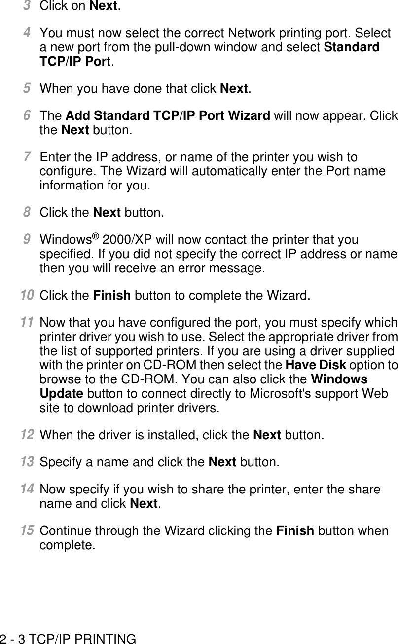 2 - 3 TCP/IP PRINTING3Click on Next.4You must now select the correct Network printing port. Select a new port from the pull-down window and select Standard TCP/IP Port.5When you have done that click Next.6The Add Standard TCP/IP Port Wizard will now appear. Click the Next button.7Enter the IP address, or name of the printer you wish to configure. The Wizard will automatically enter the Port name information for you.8Click the Next button.9Windows® 2000/XP will now contact the printer that you specified. If you did not specify the correct IP address or name then you will receive an error message.10Click the Finish button to complete the Wizard.11Now that you have configured the port, you must specify which printer driver you wish to use. Select the appropriate driver from the list of supported printers. If you are using a driver supplied with the printer on CD-ROM then select the Have Disk option to browse to the CD-ROM. You can also click the Windows Update button to connect directly to Microsoft&apos;s support Web site to download printer drivers.12When the driver is installed, click the Next button.13Specify a name and click the Next button.14Now specify if you wish to share the printer, enter the share name and click Next.15Continue through the Wizard clicking the Finish button when complete.