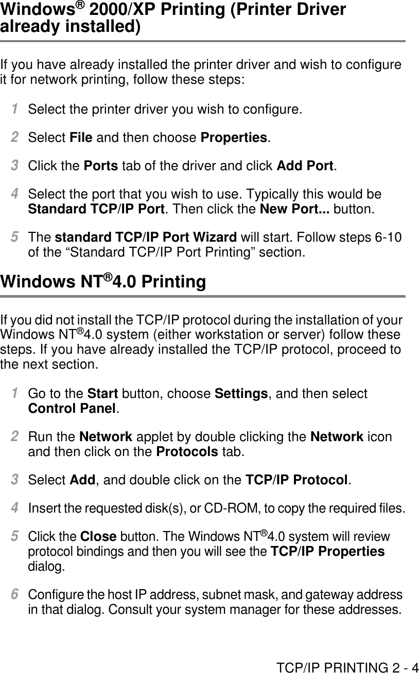 TCP/IP PRINTING 2 - 4Windows® 2000/XP Printing (Printer Driver already installed)If you have already installed the printer driver and wish to configure it for network printing, follow these steps:1Select the printer driver you wish to configure.2Select File and then choose Properties.3Click the Ports tab of the driver and click Add Port.4Select the port that you wish to use. Typically this would be Standard TCP/IP Port. Then click the New Port... button.5The standard TCP/IP Port Wizard will start. Follow steps 6-10 of the “Standard TCP/IP Port Printing” section.Windows NT®4.0 PrintingIf you did not install the TCP/IP protocol during the installation of your Windows NT®4.0 system (either workstation or server) follow these steps. If you have already installed the TCP/IP protocol, proceed to the next section.1Go to the Start button, choose Settings, and then select Control Panel.2Run the Network applet by double clicking the Network icon and then click on the Protocols tab.3Select Add, and double click on the TCP/IP Protocol.4Insert the requested disk(s), or CD-ROM, to copy the required files.5Click the Close button. The Windows NT®4.0 system will review protocol bindings and then you will see the TCP/IP Properties dialog.6Configure the host IP address, subnet mask, and gateway address in that dialog. Consult your system manager for these addresses.