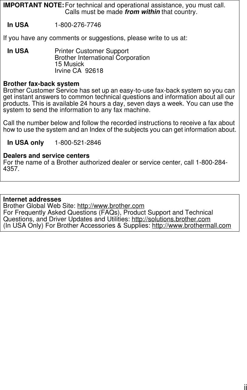  iiIMPORTANT NOTE:For technical and operational assistance, you must call.Calls must be made from within that country.In USA 1-800-276-7746If you have any comments or suggestions, please write to us at:In USA Printer Customer SupportBrother International Corporation15 MusickIrvine CA  92618Brother fax-back systemBrother Customer Service has set up an easy-to-use fax-back system so you can get instant answers to common technical questions and information about all our products. This is available 24 hours a day, seven days a week. You can use the system to send the information to any fax machine.Call the number below and follow the recorded instructions to receive a fax about how to use the system and an Index of the subjects you can get information about.In USA only 1-800-521-2846Dealers and service centersFor the name of a Brother authorized dealer or service center, call 1-800-284-4357.Internet addressesBrother Global Web Site: http://www.brother.comFor Frequently Asked Questions (FAQs), Product Support and Technical Questions, and Driver Updates and Utilities: http://solutions.brother.com(In USA Only) For Brother Accessories &amp; Supplies: http://www.brothermall.com