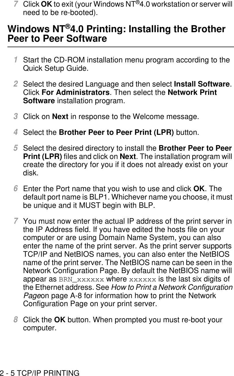 2 - 5 TCP/IP PRINTING7Click OK to exit (your Windows NT®4.0 workstation or server will need to be re-booted).Windows NT®4.0 Printing: Installing the Brother Peer to Peer Software1Start the CD-ROM installation menu program according to the Quick Setup Guide.2Select the desired Language and then select Install Software. Click For Administrators. Then select the Network Print Software installation program.3Click on Next in response to the Welcome message.4Select the Brother Peer to Peer Print (LPR) button.5Select the desired directory to install the Brother Peer to Peer Print (LPR) files and click on Next. The installation program will create the directory for you if it does not already exist on your disk.6Enter the Port name that you wish to use and click OK. The default port name is BLP1. Whichever name you choose, it must be unique and it MUST begin with BLP.7You must now enter the actual IP address of the print server in the IP Address field. If you have edited the hosts file on your computer or are using Domain Name System, you can also enter the name of the print server. As the print server supports TCP/IP and NetBIOS names, you can also enter the NetBIOS name of the print server. The NetBIOS name can be seen in the Network Configuration Page. By default the NetBIOS name will appear as BRN_xxxxxx where xxxxxx is the last six digits of the Ethernet address. See How to Print a Network Configuration Pageon page A-8 for information how to print the Network Configuration Page on your print server.8Click the OK button. When prompted you must re-boot your computer.