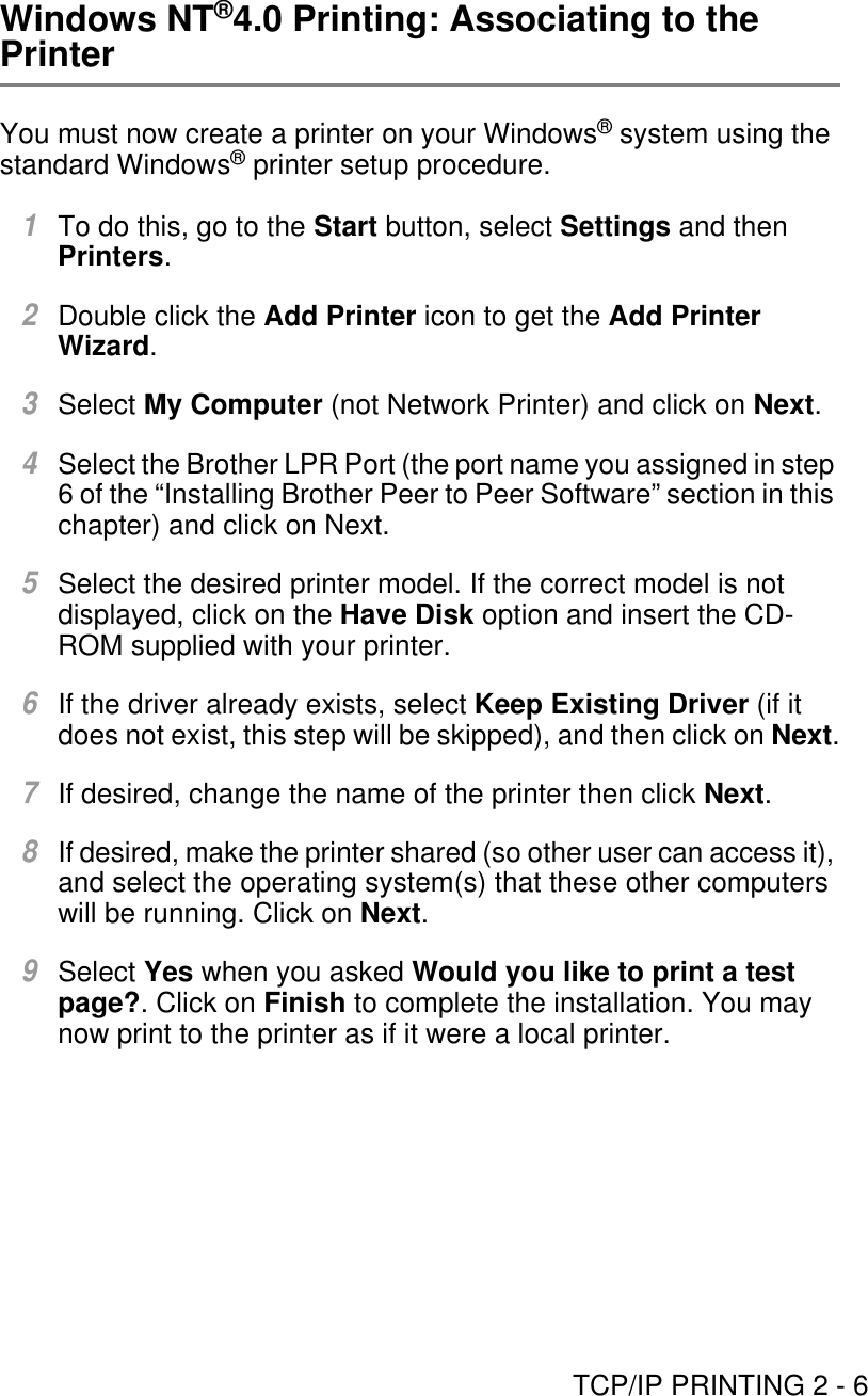 TCP/IP PRINTING 2 - 6Windows NT®4.0 Printing: Associating to the PrinterYou must now create a printer on your Windows® system using the standard Windows® printer setup procedure.1To do this, go to the Start button, select Settings and then Printers.2Double click the Add Printer icon to get the Add Printer Wizard.3Select My Computer (not Network Printer) and click on Next.4Select the Brother LPR Port (the port name you assigned in step 6 of the “Installing Brother Peer to Peer Software” section in this chapter) and click on Next.5Select the desired printer model. If the correct model is not displayed, click on the Have Disk option and insert the CD-ROM supplied with your printer.6If the driver already exists, select Keep Existing Driver (if it does not exist, this step will be skipped), and then click on Next.7If desired, change the name of the printer then click Next.8If desired, make the printer shared (so other user can access it), and select the operating system(s) that these other computers will be running. Click on Next.9Select Yes when you asked Would you like to print a test page?. Click on Finish to complete the installation. You may now print to the printer as if it were a local printer.