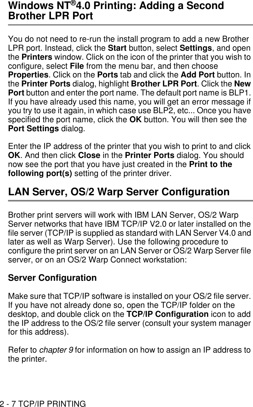 2 - 7 TCP/IP PRINTINGWindows NT®4.0 Printing: Adding a Second Brother LPR PortYou do not need to re-run the install program to add a new Brother LPR port. Instead, click the Start button, select Settings, and open the Printers window. Click on the icon of the printer that you wish to configure, select File from the menu bar, and then choose Properties. Click on the Ports tab and click the Add Port button. In the Printer Ports dialog, highlight Brother LPR Port. Click the New Port button and enter the port name. The default port name is BLP1. If you have already used this name, you will get an error message if you try to use it again, in which case use BLP2, etc... Once you have specified the port name, click the OK button. You will then see the Port Settings dialog.Enter the IP address of the printer that you wish to print to and click OK. And then click Close in the Printer Ports dialog. You should now see the port that you have just created in the Print to the following port(s) setting of the printer driver.LAN Server, OS/2 Warp Server ConfigurationBrother print servers will work with IBM LAN Server, OS/2 Warp Server networks that have IBM TCP/IP V2.0 or later installed on the file server (TCP/IP is supplied as standard with LAN Server V4.0 and later as well as Warp Server). Use the following procedure to configure the print server on an LAN Server or OS/2 Warp Server file server, or on an OS/2 Warp Connect workstation:Server ConfigurationMake sure that TCP/IP software is installed on your OS/2 file server. If you have not already done so, open the TCP/IP folder on the desktop, and double click on the TCP/IP Configuration icon to add the IP address to the OS/2 file server (consult your system manager for this address).Refer to chapter 9 for information on how to assign an IP address to the printer.