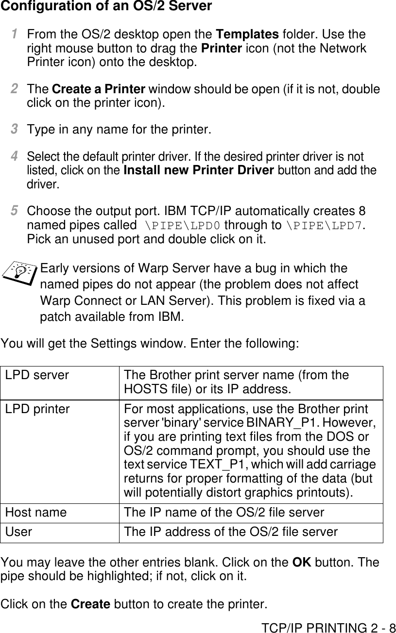 TCP/IP PRINTING 2 - 8Configuration of an OS/2 Server1From the OS/2 desktop open the Templates folder. Use the right mouse button to drag the Printer icon (not the Network Printer icon) onto the desktop.2The Create a Printer window should be open (if it is not, double click on the printer icon).3Type in any name for the printer.4Select the default printer driver. If the desired printer driver is not listed, click on the Install new Printer Driver button and add the driver.5Choose the output port. IBM TCP/IP automatically creates 8 named pipes called  \PIPE\LPD0 through to \PIPE\LPD7. Pick an unused port and double click on it.You will get the Settings window. Enter the following:You may leave the other entries blank. Click on the OK button. The pipe should be highlighted; if not, click on it. Click on the Create button to create the printer.Early versions of Warp Server have a bug in which the named pipes do not appear (the problem does not affect Warp Connect or LAN Server). This problem is fixed via a patch available from IBM.LPD server The Brother print server name (from the HOSTS file) or its IP address.LPD printer For most applications, use the Brother print server &apos;binary&apos; service BINARY_P1. However, if you are printing text files from the DOS or OS/2 command prompt, you should use the text service TEXT_P1, which will add carriage returns for proper formatting of the data (but will potentially distort graphics printouts).Host name The IP name of the OS/2 file serverUser The IP address of the OS/2 file server