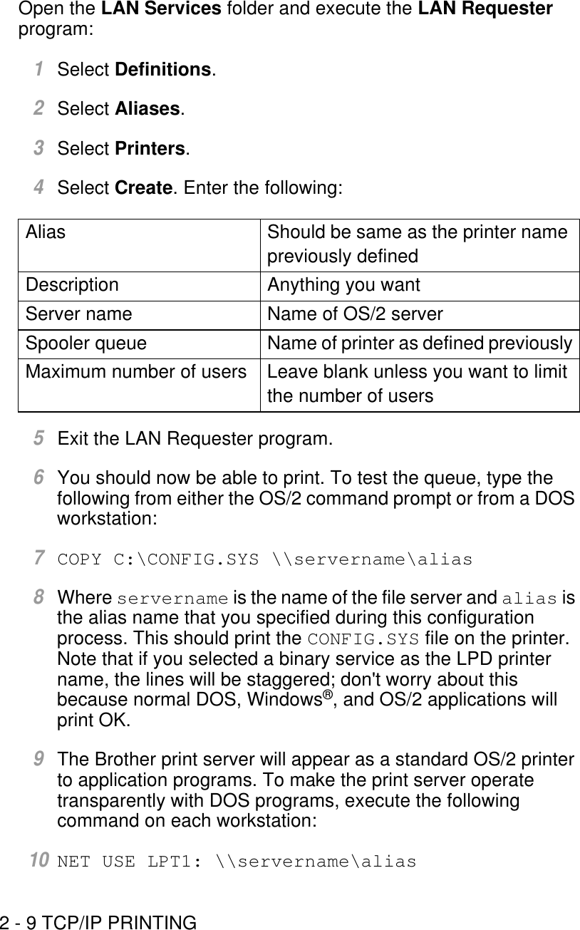 2 - 9 TCP/IP PRINTINGOpen the LAN Services folder and execute the LAN Requester program:1Select Definitions.2Select Aliases.3Select Printers.4Select Create. Enter the following:5Exit the LAN Requester program.6You should now be able to print. To test the queue, type the following from either the OS/2 command prompt or from a DOS workstation:7COPY C:\CONFIG.SYS \\servername\alias8Where servername is the name of the file server and alias is the alias name that you specified during this configuration process. This should print the CONFIG.SYS file on the printer. Note that if you selected a binary service as the LPD printer name, the lines will be staggered; don&apos;t worry about this because normal DOS, Windows®, and OS/2 applications will print OK.9The Brother print server will appear as a standard OS/2 printer to application programs. To make the print server operate transparently with DOS programs, execute the following command on each workstation:10NET USE LPT1: \\servername\aliasAlias Should be same as the printer name previously definedDescription Anything you wantServer name Name of OS/2 serverSpooler queue Name of printer as defined previouslyMaximum number of users Leave blank unless you want to limit the number of users