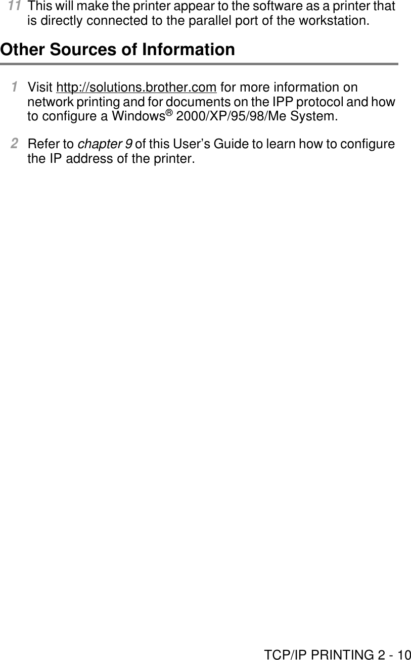 TCP/IP PRINTING 2 - 1011This will make the printer appear to the software as a printer that is directly connected to the parallel port of the workstation.Other Sources of Information1Visit http://solutions.brother.com for more information on network printing and for documents on the IPP protocol and how to configure a Windows® 2000/XP/95/98/Me System.2Refer to chapter 9 of this User’s Guide to learn how to configure the IP address of the printer.