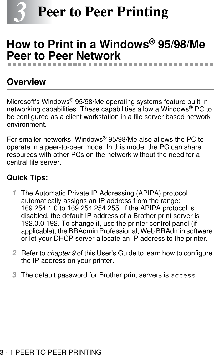 3 - 1 PEER TO PEER PRINTING33Peer to Peer PrintingHow to Print in a Windows® 95/98/Me Peer to Peer NetworkOverviewMicrosoft&apos;s Windows® 95/98/Me operating systems feature built-in networking capabilities. These capabilities allow a Windows® PC to be configured as a client workstation in a file server based network environment.For smaller networks, Windows® 95/98/Me also allows the PC to operate in a peer-to-peer mode. In this mode, the PC can share resources with other PCs on the network without the need for a central file server. Quick Tips:1The Automatic Private IP Addressing (APIPA) protocol automatically assigns an IP address from the range: 169.254.1.0 to 169.254.254.255. If the APIPA protocol is disabled, the default IP address of a Brother print server is 192.0.0.192. To change it, use the printer control panel (if applicable), the BRAdmin Professional, Web BRAdmin software or let your DHCP server allocate an IP address to the printer.2Refer to chapter 9 of this User’s Guide to learn how to configure the IP address on your printer.3The default password for Brother print servers is access.