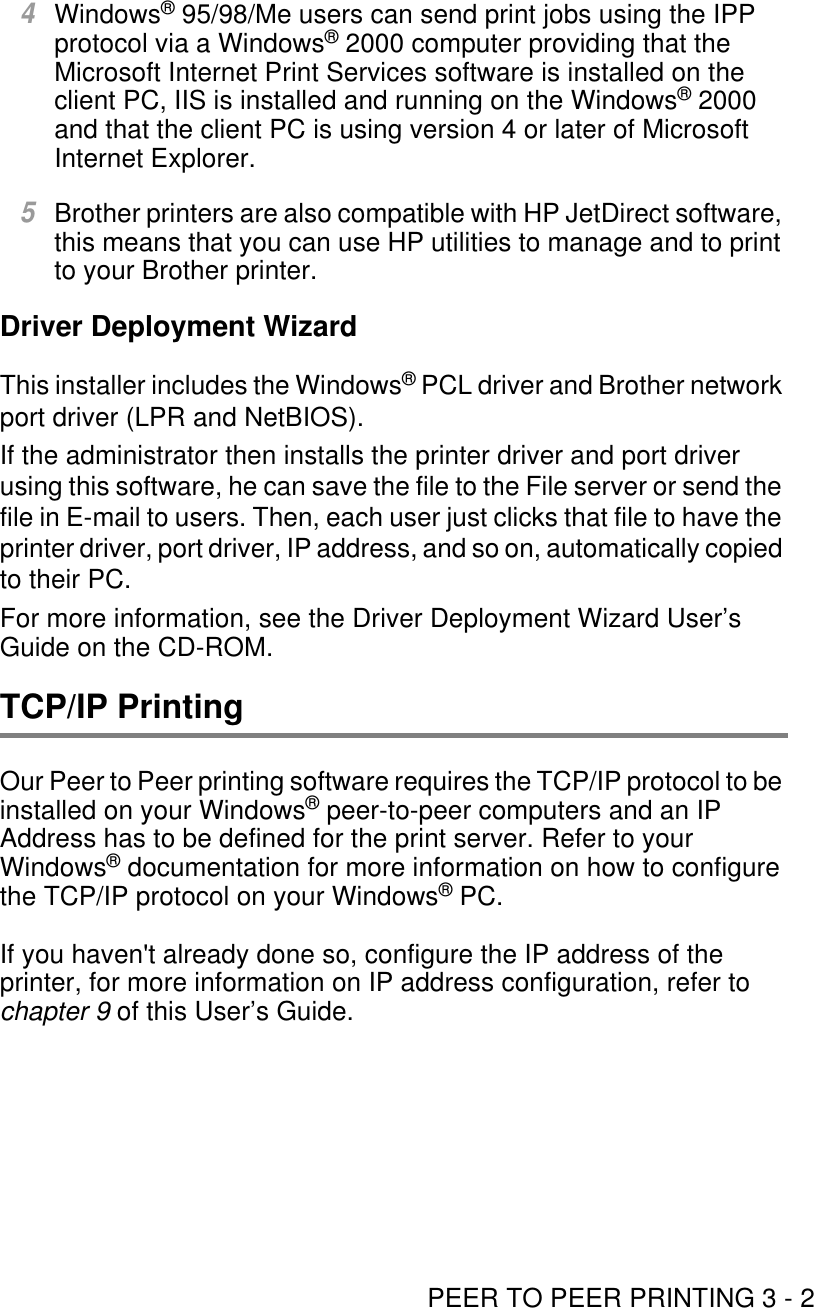 PEER TO PEER PRINTING 3 - 24Windows® 95/98/Me users can send print jobs using the IPP protocol via a Windows® 2000 computer providing that the Microsoft Internet Print Services software is installed on the client PC, IIS is installed and running on the Windows® 2000 and that the client PC is using version 4 or later of Microsoft Internet Explorer.5Brother printers are also compatible with HP JetDirect software, this means that you can use HP utilities to manage and to print to your Brother printer.Driver Deployment WizardThis installer includes the Windows® PCL driver and Brother network port driver (LPR and NetBIOS). If the administrator then installs the printer driver and port driver using this software, he can save the file to the File server or send the file in E-mail to users. Then, each user just clicks that file to have the printer driver, port driver, IP address, and so on, automatically copied to their PC. For more information, see the Driver Deployment Wizard User’s Guide on the CD-ROM.TCP/IP PrintingOur Peer to Peer printing software requires the TCP/IP protocol to be installed on your Windows® peer-to-peer computers and an IP Address has to be defined for the print server. Refer to your Windows® documentation for more information on how to configure the TCP/IP protocol on your Windows® PC.If you haven&apos;t already done so, configure the IP address of the printer, for more information on IP address configuration, refer to chapter 9 of this User’s Guide. 