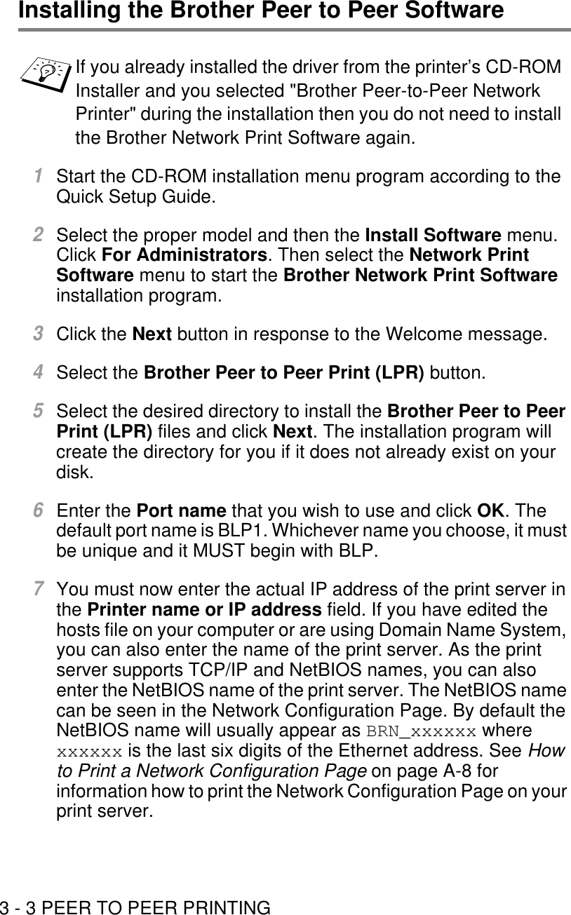 3 - 3 PEER TO PEER PRINTINGInstalling the Brother Peer to Peer Software1Start the CD-ROM installation menu program according to the Quick Setup Guide.2Select the proper model and then the Install Software menu.  Click For Administrators. Then select the Network Print Software menu to start the Brother Network Print Software installation program.3Click the Next button in response to the Welcome message.4Select the Brother Peer to Peer Print (LPR) button.5Select the desired directory to install the Brother Peer to Peer Print (LPR) files and click Next. The installation program will create the directory for you if it does not already exist on your disk.6Enter the Port name that you wish to use and click OK. The default port name is BLP1. Whichever name you choose, it must be unique and it MUST begin with BLP.7You must now enter the actual IP address of the print server in the Printer name or IP address field. If you have edited the hosts file on your computer or are using Domain Name System, you can also enter the name of the print server. As the print server supports TCP/IP and NetBIOS names, you can also enter the NetBIOS name of the print server. The NetBIOS name can be seen in the Network Configuration Page. By default the NetBIOS name will usually appear as BRN_xxxxxx where xxxxxx is the last six digits of the Ethernet address. See How to Print a Network Configuration Page on page A-8 for information how to print the Network Configuration Page on your print server.If you already installed the driver from the printer’s CD-ROM Installer and you selected &quot;Brother Peer-to-Peer Network Printer&quot; during the installation then you do not need to install the Brother Network Print Software again.