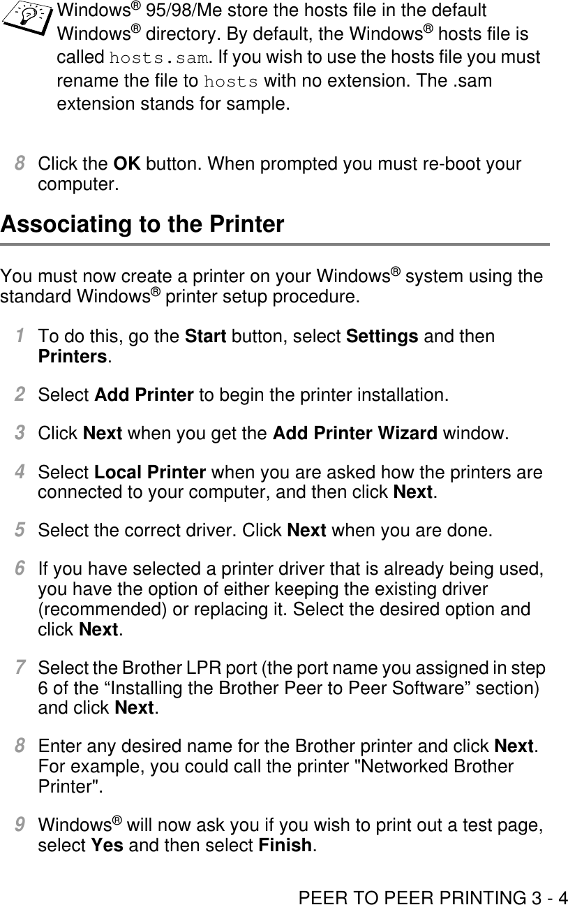 PEER TO PEER PRINTING 3 - 48Click the OK button. When prompted you must re-boot your computer.Associating to the PrinterYou must now create a printer on your Windows® system using the standard Windows® printer setup procedure. 1To do this, go the Start button, select Settings and then Printers.2Select Add Printer to begin the printer installation.3Click Next when you get the Add Printer Wizard window.4Select Local Printer when you are asked how the printers are connected to your computer, and then click Next.5Select the correct driver. Click Next when you are done.6If you have selected a printer driver that is already being used, you have the option of either keeping the existing driver (recommended) or replacing it. Select the desired option and click Next.7Select the Brother LPR port (the port name you assigned in step 6 of the “Installing the Brother Peer to Peer Software” section) and click Next.8Enter any desired name for the Brother printer and click Next. For example, you could call the printer &quot;Networked Brother Printer&quot;.9Windows® will now ask you if you wish to print out a test page, select Yes and then select Finish.Windows® 95/98/Me store the hosts file in the default Windows® directory. By default, the Windows® hosts file is called hosts.sam. If you wish to use the hosts file you must rename the file to hosts with no extension. The .sam extension stands for sample.