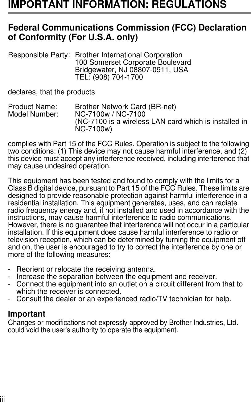 iii IMPORTANT INFORMATION: REGULATIONSFederal Communications Commission (FCC) Declaration of Conformity (For U.S.A. only)Responsible Party: Brother International Corporation100 Somerset Corporate BoulevardBridgewater, NJ 08807-0911, USATEL: (908) 704-1700declares, that the productsProduct Name: Brother Network Card (BR-net)Model Number:  NC-7100w / NC-7100(NC-7100 is a wireless LAN card which is installed in NC-7100w)complies with Part 15 of the FCC Rules. Operation is subject to the following two conditions: (1) This device may not cause harmful interference, and (2) this device must accept any interference received, including interference that may cause undesired operation.This equipment has been tested and found to comply with the limits for a Class B digital device, pursuant to Part 15 of the FCC Rules. These limits are designed to provide reasonable protection against harmful interference in a residential installation. This equipment generates, uses, and can radiate radio frequency energy and, if not installed and used in accordance with the instructions, may cause harmful interference to radio communications. However, there is no guarantee that interference will not occur in a particular installation. If this equipment does cause harmful interference to radio or television reception, which can be determined by turning the equipment off and on, the user is encouraged to try to correct the interference by one or more of the following measures: -  Reorient or relocate the receiving antenna.-  Increase the separation between the equipment and receiver. -  Connect the equipment into an outlet on a circuit different from that to which the receiver is connected. -  Consult the dealer or an experienced radio/TV technician for help. ImportantChanges or modifications not expressly approved by Brother Industries, Ltd. could void the user&apos;s authority to operate the equipment.