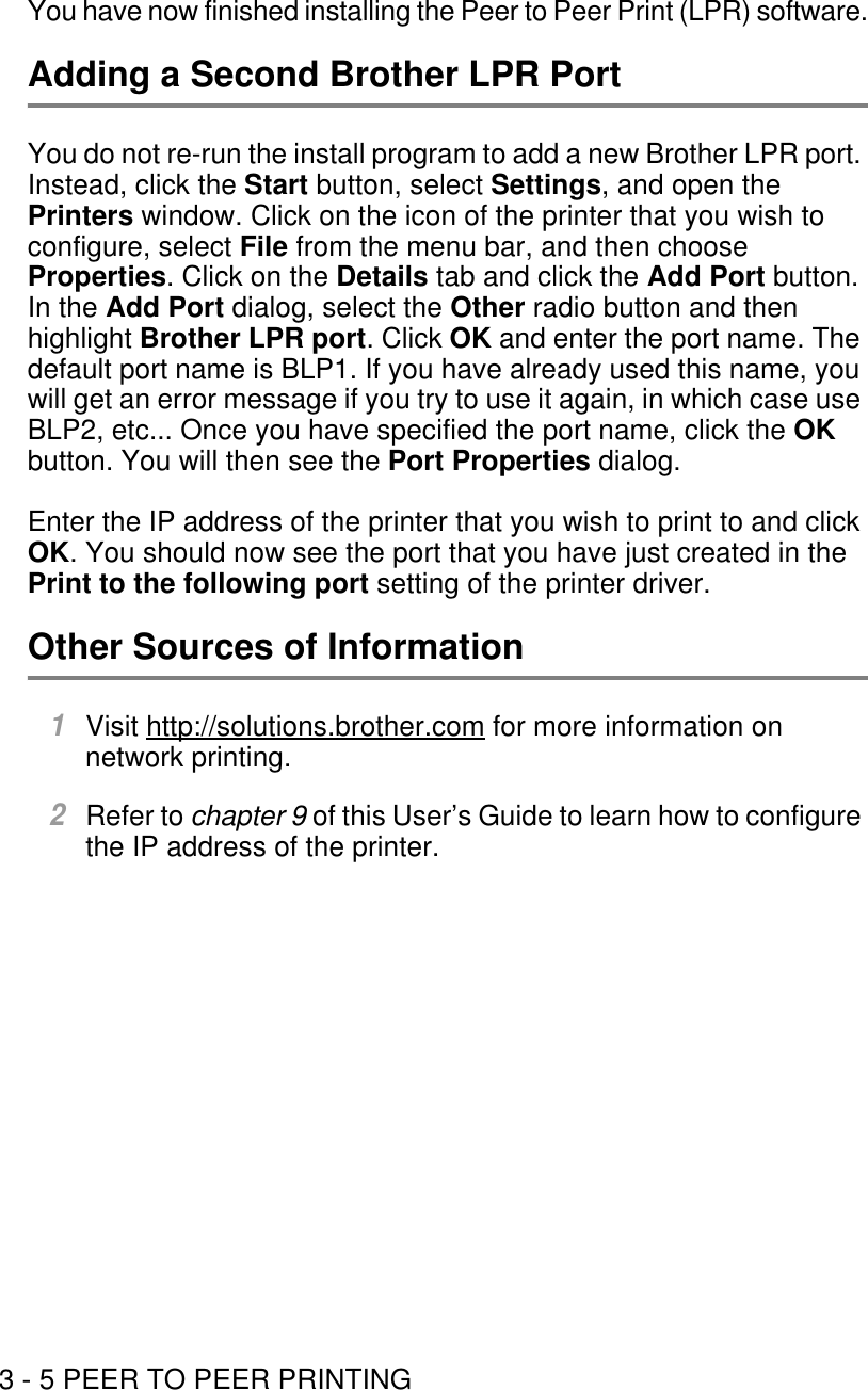 3 - 5 PEER TO PEER PRINTINGYou have now finished installing the Peer to Peer Print (LPR) software.Adding a Second Brother LPR PortYou do not re-run the install program to add a new Brother LPR port. Instead, click the Start button, select Settings, and open the Printers window. Click on the icon of the printer that you wish to configure, select File from the menu bar, and then choose Properties. Click on the Details tab and click the Add Port button. In the Add Port dialog, select the Other radio button and then highlight Brother LPR port. Click OK and enter the port name. The default port name is BLP1. If you have already used this name, you will get an error message if you try to use it again, in which case use BLP2, etc... Once you have specified the port name, click the OK button. You will then see the Port Properties dialog. Enter the IP address of the printer that you wish to print to and click OK. You should now see the port that you have just created in the Print to the following port setting of the printer driver.Other Sources of Information1Visit http://solutions.brother.com for more information on network printing.2Refer to chapter 9 of this User’s Guide to learn how to configure the IP address of the printer.