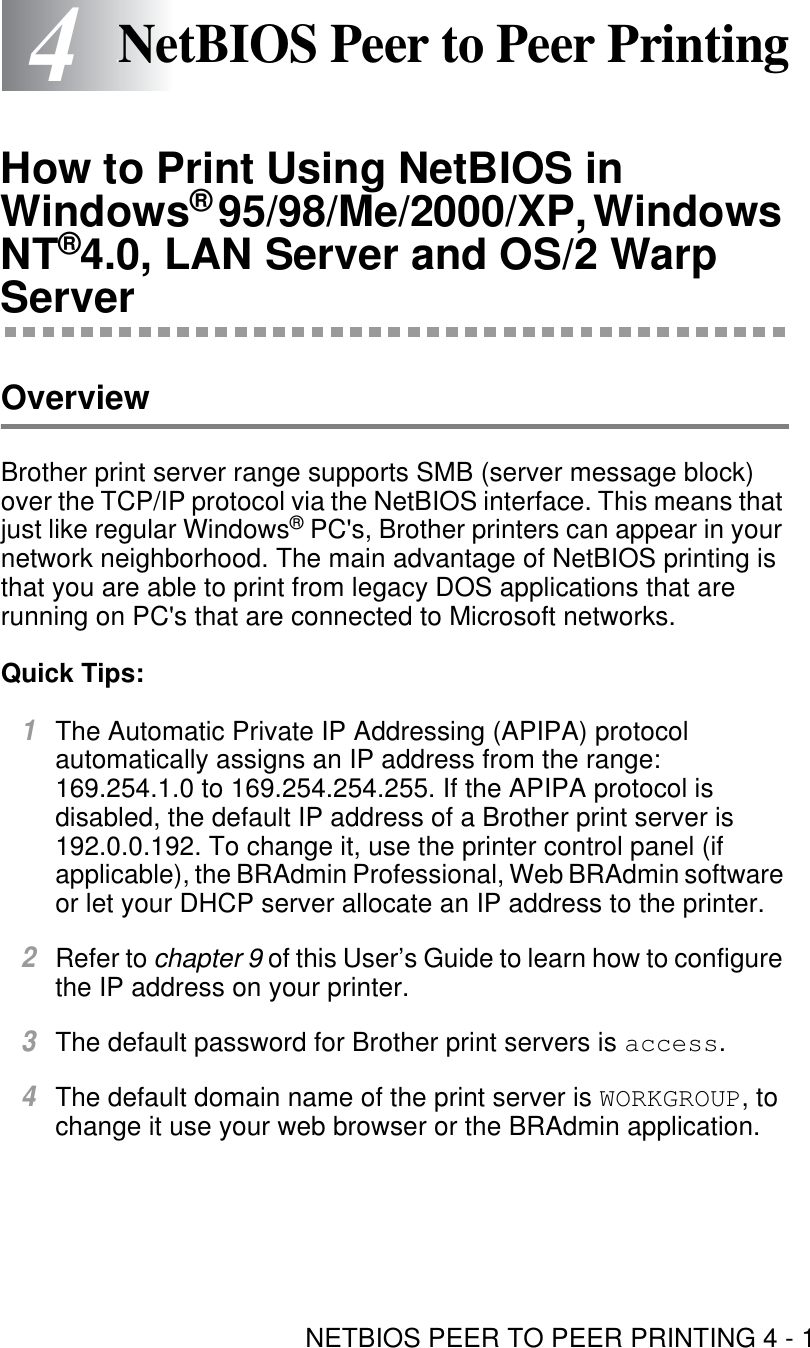 NETBIOS PEER TO PEER PRINTING 4 - 144NetBIOS Peer to Peer PrintingHow to Print Using NetBIOS in Windows® 95/98/Me/2000/XP, Windows NT®4.0, LAN Server and OS/2 Warp ServerOverviewBrother print server range supports SMB (server message block) over the TCP/IP protocol via the NetBIOS interface. This means that just like regular Windows® PC&apos;s, Brother printers can appear in your network neighborhood. The main advantage of NetBIOS printing is that you are able to print from legacy DOS applications that are running on PC&apos;s that are connected to Microsoft networks.Quick Tips:1The Automatic Private IP Addressing (APIPA) protocol automatically assigns an IP address from the range: 169.254.1.0 to 169.254.254.255. If the APIPA protocol is disabled, the default IP address of a Brother print server is 192.0.0.192. To change it, use the printer control panel (if applicable), the BRAdmin Professional, Web BRAdmin software or let your DHCP server allocate an IP address to the printer.2Refer to chapter 9 of this User’s Guide to learn how to configure the IP address on your printer. 3The default password for Brother print servers is access.4The default domain name of the print server is WORKGROUP, to change it use your web browser or the BRAdmin application.