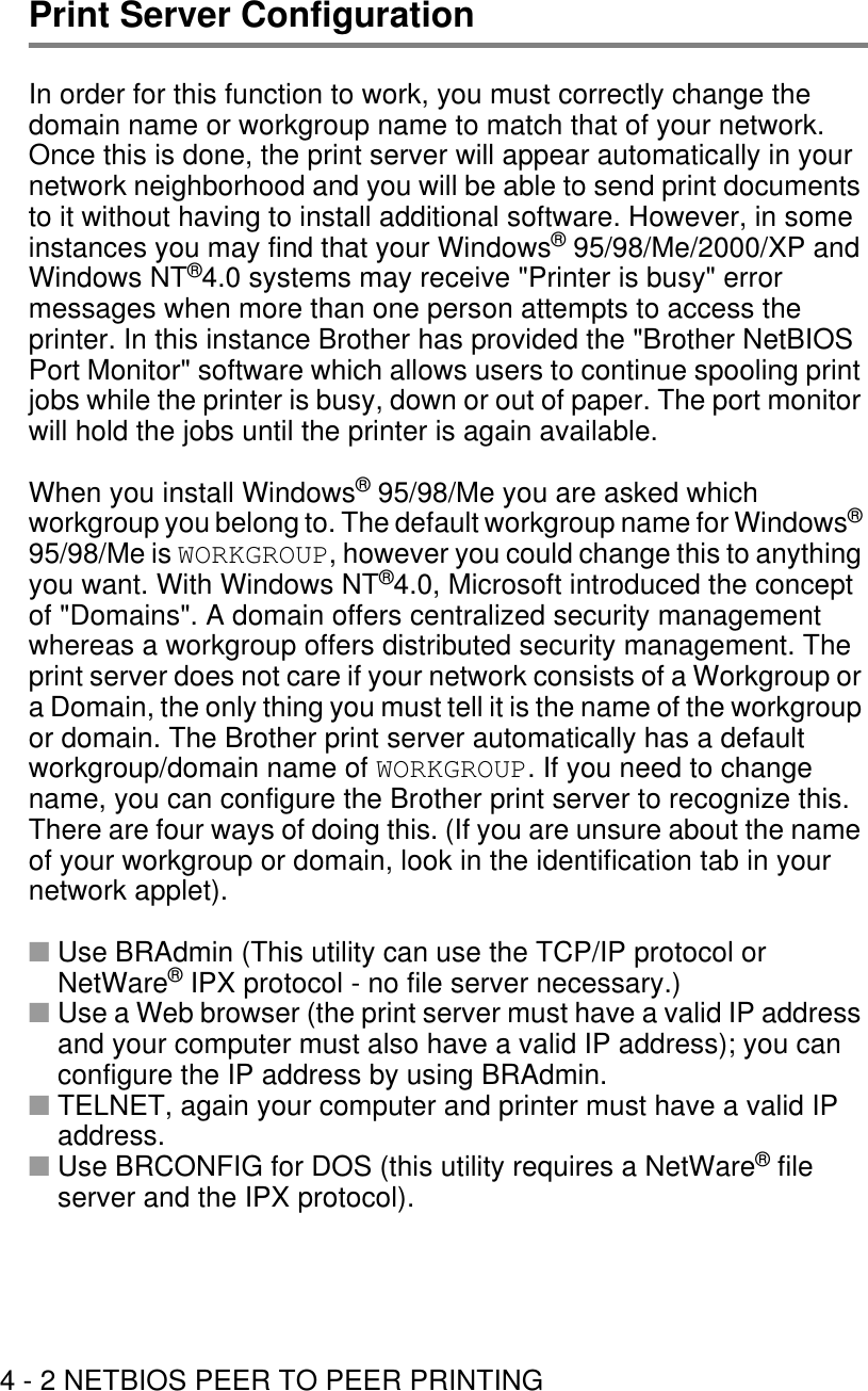 4 - 2 NETBIOS PEER TO PEER PRINTINGPrint Server ConfigurationIn order for this function to work, you must correctly change the domain name or workgroup name to match that of your network. Once this is done, the print server will appear automatically in your network neighborhood and you will be able to send print documents to it without having to install additional software. However, in some instances you may find that your Windows® 95/98/Me/2000/XP and Windows NT®4.0 systems may receive &quot;Printer is busy&quot; error messages when more than one person attempts to access the printer. In this instance Brother has provided the &quot;Brother NetBIOS Port Monitor&quot; software which allows users to continue spooling print jobs while the printer is busy, down or out of paper. The port monitor will hold the jobs until the printer is again available.When you install Windows® 95/98/Me you are asked which workgroup you belong to. The default workgroup name for Windows® 95/98/Me is WORKGROUP, however you could change this to anything you want. With Windows NT®4.0, Microsoft introduced the concept of &quot;Domains&quot;. A domain offers centralized security management whereas a workgroup offers distributed security management. The print server does not care if your network consists of a Workgroup or a Domain, the only thing you must tell it is the name of the workgroup or domain. The Brother print server automatically has a default workgroup/domain name of WORKGROUP. If you need to change name, you can configure the Brother print server to recognize this. There are four ways of doing this. (If you are unsure about the name of your workgroup or domain, look in the identification tab in your network applet).■Use BRAdmin (This utility can use the TCP/IP protocol or NetWare® IPX protocol - no file server necessary.)■Use a Web browser (the print server must have a valid IP address and your computer must also have a valid IP address); you can configure the IP address by using BRAdmin. ■TELNET, again your computer and printer must have a valid IP address.■Use BRCONFIG for DOS (this utility requires a NetWare® file server and the IPX protocol).