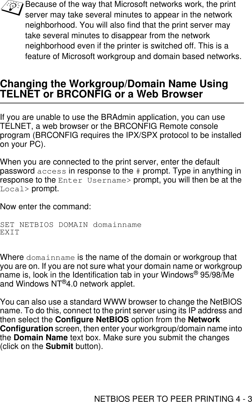 NETBIOS PEER TO PEER PRINTING 4 - 3Changing the Workgroup/Domain Name Using TELNET or BRCONFIG or a Web BrowserIf you are unable to use the BRAdmin application, you can use TELNET, a web browser or the BRCONFIG Remote console program (BRCONFIG requires the IPX/SPX protocol to be installed on your PC).When you are connected to the print server, enter the default password access in response to the # prompt. Type in anything in response to the Enter Username&gt; prompt, you will then be at the Local&gt; prompt.Now enter the command:SET NETBIOS DOMAIN domainnameEXITWhere domainname is the name of the domain or workgroup that you are on. If you are not sure what your domain name or workgroup name is, look in the Identification tab in your Windows® 95/98/Me and Windows NT®4.0 network applet.You can also use a standard WWW browser to change the NetBIOS name. To do this, connect to the print server using its IP address and then select the Configure NetBIOS option from the Network Configuration screen, then enter your workgroup/domain name into the Domain Name text box. Make sure you submit the changes (click on the Submit button).Because of the way that Microsoft networks work, the print server may take several minutes to appear in the network neighborhood. You will also find that the print server may take several minutes to disappear from the network neighborhood even if the printer is switched off. This is a feature of Microsoft workgroup and domain based networks.