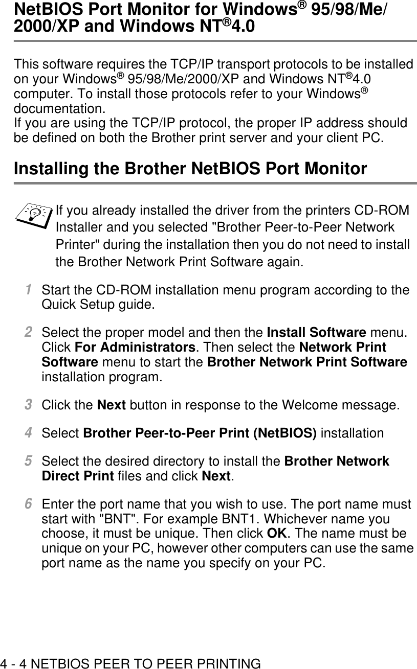 4 - 4 NETBIOS PEER TO PEER PRINTINGNetBIOS Port Monitor for Windows® 95/98/Me/2000/XP and Windows NT®4.0This software requires the TCP/IP transport protocols to be installed on your Windows® 95/98/Me/2000/XP and Windows NT®4.0 computer. To install those protocols refer to your Windows® documentation. If you are using the TCP/IP protocol, the proper IP address should be defined on both the Brother print server and your client PC.Installing the Brother NetBIOS Port Monitor1Start the CD-ROM installation menu program according to the Quick Setup guide. 2Select the proper model and then the Install Software menu. Click For Administrators. Then select the Network Print Software menu to start the Brother Network Print Software installation program.3Click the Next button in response to the Welcome message.4Select Brother Peer-to-Peer Print (NetBIOS) installation5Select the desired directory to install the Brother Network Direct Print files and click Next.6Enter the port name that you wish to use. The port name must start with &quot;BNT&quot;. For example BNT1. Whichever name you choose, it must be unique. Then click OK. The name must be unique on your PC, however other computers can use the same port name as the name you specify on your PC.If you already installed the driver from the printers CD-ROM Installer and you selected &quot;Brother Peer-to-Peer Network Printer&quot; during the installation then you do not need to install the Brother Network Print Software again.