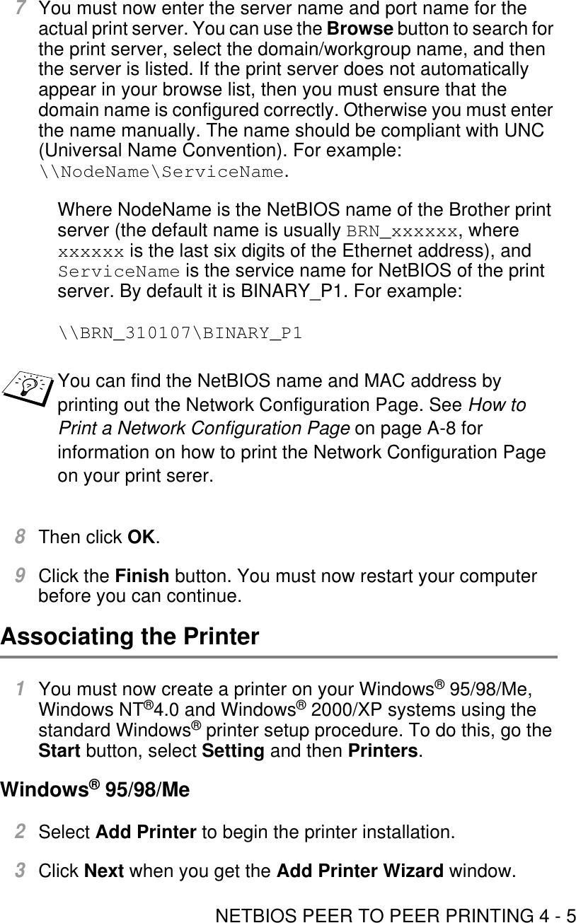 NETBIOS PEER TO PEER PRINTING 4 - 57You must now enter the server name and port name for the actual print server. You can use the Browse button to search for the print server, select the domain/workgroup name, and then the server is listed. If the print server does not automatically appear in your browse list, then you must ensure that the domain name is configured correctly. Otherwise you must enter the name manually. The name should be compliant with UNC (Universal Name Convention). For example:  \\NodeName\ServiceName.Where NodeName is the NetBIOS name of the Brother print server (the default name is usually BRN_xxxxxx, where xxxxxx is the last six digits of the Ethernet address), and ServiceName is the service name for NetBIOS of the print server. By default it is BINARY_P1. For example:\\BRN_310107\BINARY_P18Then click OK.9Click the Finish button. You must now restart your computer before you can continue.Associating the Printer 1You must now create a printer on your Windows® 95/98/Me, Windows NT®4.0 and Windows® 2000/XP systems using the standard Windows® printer setup procedure. To do this, go the Start button, select Setting and then Printers.Windows® 95/98/Me2Select Add Printer to begin the printer installation.3Click Next when you get the Add Printer Wizard window.You can find the NetBIOS name and MAC address by printing out the Network Configuration Page. See How to Print a Network Configuration Page on page A-8 for information on how to print the Network Configuration Page on your print serer.