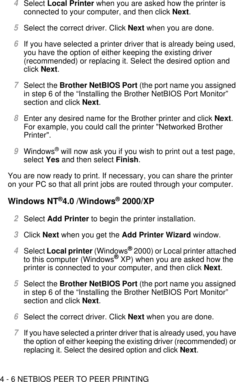 4 - 6 NETBIOS PEER TO PEER PRINTING4Select Local Printer when you are asked how the printer is connected to your computer, and then click Next.5Select the correct driver. Click Next when you are done.6If you have selected a printer driver that is already being used, you have the option of either keeping the existing driver (recommended) or replacing it. Select the desired option and click Next.7Select the Brother NetBIOS Port (the port name you assigned in step 6 of the “Installing the Brother NetBIOS Port Monitor” section and click Next.8Enter any desired name for the Brother printer and click Next. For example, you could call the printer &quot;Networked Brother Printer&quot;.9Windows® will now ask you if you wish to print out a test page, select Yes and then select Finish.You are now ready to print. If necessary, you can share the printer on your PC so that all print jobs are routed through your computer. Windows NT®4.0 /Windows® 2000/XP 2 Select Add Printer to begin the printer installation.3Click Next when you get the Add Printer Wizard window.4Select Local printer (Windows® 2000) or Local printer attached to this computer (Windows® XP) when you are asked how the printer is connected to your computer, and then click Next.5Select the Brother NetBIOS Port (the port name you assigned in step 6 of the “Installing the Brother NetBIOS Port Monitor” section and click Next.6Select the correct driver. Click Next when you are done.7If you have selected a printer driver that is already used, you have the option of either keeping the existing driver (recommended) or replacing it. Select the desired option and click Next.