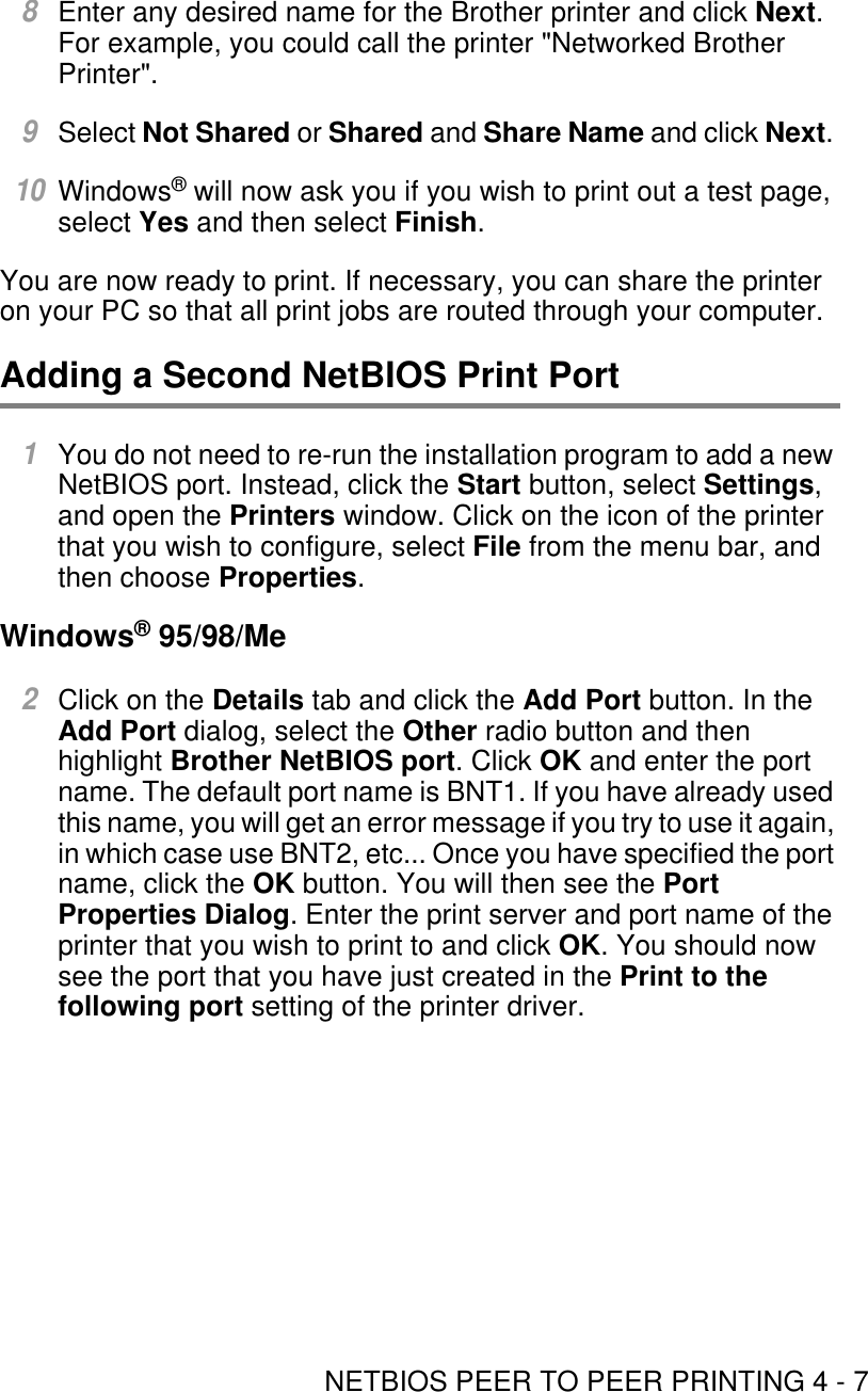 NETBIOS PEER TO PEER PRINTING 4 - 78Enter any desired name for the Brother printer and click Next. For example, you could call the printer &quot;Networked Brother Printer&quot;.9Select Not Shared or Shared and Share Name and click Next. 10Windows® will now ask you if you wish to print out a test page, select Yes and then select Finish.You are now ready to print. If necessary, you can share the printer on your PC so that all print jobs are routed through your computer. Adding a Second NetBIOS Print Port 1You do not need to re-run the installation program to add a new NetBIOS port. Instead, click the Start button, select Settings, and open the Printers window. Click on the icon of the printer that you wish to configure, select File from the menu bar, and then choose Properties. Windows® 95/98/Me2Click on the Details tab and click the Add Port button. In the Add Port dialog, select the Other radio button and then highlight Brother NetBIOS port. Click OK and enter the port name. The default port name is BNT1. If you have already used this name, you will get an error message if you try to use it again, in which case use BNT2, etc... Once you have specified the port name, click the OK button. You will then see the Port Properties Dialog. Enter the print server and port name of the printer that you wish to print to and click OK. You should now see the port that you have just created in the Print to the following port setting of the printer driver.