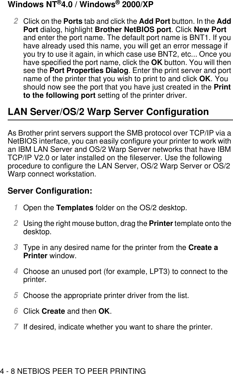 4 - 8 NETBIOS PEER TO PEER PRINTINGWindows NT®4.0 / Windows® 2000/XP 2Click on the Ports tab and click the Add Port button. In the Add Port dialog, highlight Brother NetBIOS port. Click New Port and enter the port name. The default port name is BNT1. If you have already used this name, you will get an error message if you try to use it again, in which case use BNT2, etc... Once you have specified the port name, click the OK button. You will then see the Port Properties Dialog. Enter the print server and port name of the printer that you wish to print to and click OK. You should now see the port that you have just created in the Print to the following port setting of the printer driver.LAN Server/OS/2 Warp Server ConfigurationAs Brother print servers support the SMB protocol over TCP/IP via a NetBIOS interface, you can easily configure your printer to work with an IBM LAN Server and OS/2 Warp Server networks that have IBM TCP/IP V2.0 or later installed on the fileserver. Use the following procedure to configure the LAN Server, OS/2 Warp Server or OS/2 Warp connect workstation.Server Configuration:1Open the Templates folder on the OS/2 desktop.2Using the right mouse button, drag the Printer template onto the desktop.3Type in any desired name for the printer from the Create a Printer window.4Choose an unused port (for example, LPT3) to connect to the printer.5Choose the appropriate printer driver from the list.6Click Create and then OK.7If desired, indicate whether you want to share the printer.