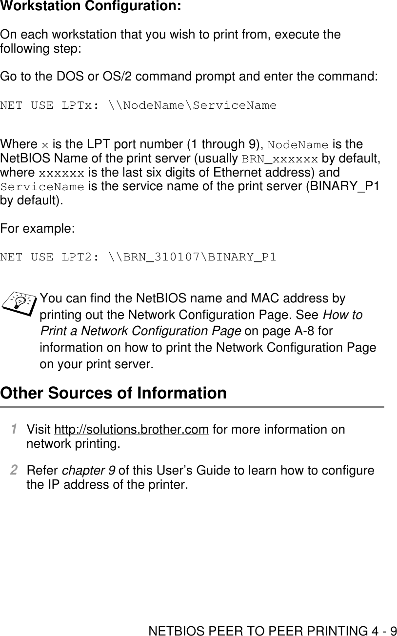 NETBIOS PEER TO PEER PRINTING 4 - 9Workstation Configuration:On each workstation that you wish to print from, execute the following step:Go to the DOS or OS/2 command prompt and enter the command:NET USE LPTx: \\NodeName\ServiceNameWhere x is the LPT port number (1 through 9), NodeName is the NetBIOS Name of the print server (usually BRN_xxxxxx by default, where xxxxxx is the last six digits of Ethernet address) and ServiceName is the service name of the print server (BINARY_P1 by default). For example:NET USE LPT2: \\BRN_310107\BINARY_P1Other Sources of Information1Visit http://solutions.brother.com for more information on network printing. 2Refer chapter 9 of this User’s Guide to learn how to configure the IP address of the printer.You can find the NetBIOS name and MAC address by printing out the Network Configuration Page. See How to Print a Network Configuration Page on page A-8 for information on how to print the Network Configuration Page on your print server.