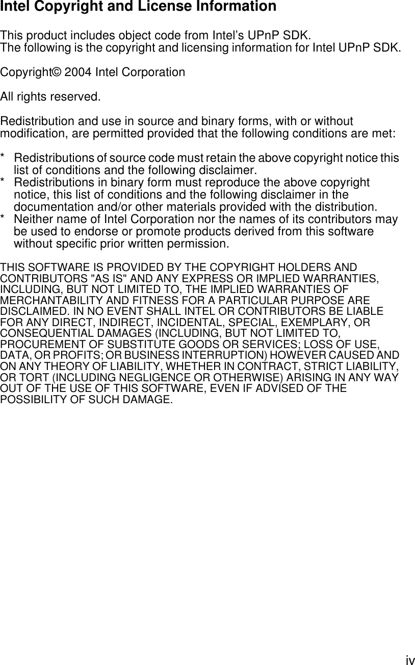  ivIntel Copyright and License InformationThis product includes object code from Intel’s UPnP SDK.The following is the copyright and licensing information for Intel UPnP SDK.Copyright© 2004 Intel CorporationAll rights reserved.Redistribution and use in source and binary forms, with or without modification, are permitted provided that the following conditions are met:* Redistributions of source code must retain the above copyright notice this list of conditions and the following disclaimer.* Redistributions in binary form must reproduce the above copyright notice, this list of conditions and the following disclaimer in the documentation and/or other materials provided with the distribution.* Neither name of Intel Corporation nor the names of its contributors may be used to endorse or promote products derived from this software without specific prior written permission.THIS SOFTWARE IS PROVIDED BY THE COPYRIGHT HOLDERS AND CONTRIBUTORS &quot;AS IS&quot; AND ANY EXPRESS OR IMPLIED WARRANTIES, INCLUDING, BUT NOT LIMITED TO, THE IMPLIED WARRANTIES OF MERCHANTABILITY AND FITNESS FOR A PARTICULAR PURPOSE ARE DISCLAIMED. IN NO EVENT SHALL INTEL OR CONTRIBUTORS BE LIABLE FOR ANY DIRECT, INDIRECT, INCIDENTAL, SPECIAL, EXEMPLARY, OR CONSEQUENTIAL DAMAGES (INCLUDING, BUT NOT LIMITED TO, PROCUREMENT OF SUBSTITUTE GOODS OR SERVICES; LOSS OF USE, DATA, OR PROFITS; OR BUSINESS INTERRUPTION) HOWEVER CAUSED AND ON ANY THEORY OF LIABILITY, WHETHER IN CONTRACT, STRICT LIABILITY, OR TORT (INCLUDING NEGLIGENCE OR OTHERWISE) ARISING IN ANY WAY OUT OF THE USE OF THIS SOFTWARE, EVEN IF ADVISED OF THE POSSIBILITY OF SUCH DAMAGE.