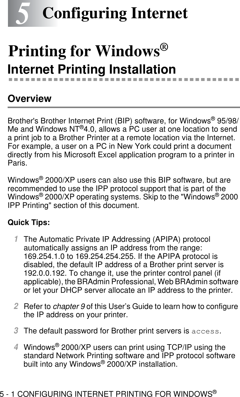 5 - 1 CONFIGURING INTERNET PRINTING FOR WINDOWS®55Configuring Internet Printing for Windows®Internet Printing InstallationOverviewBrother&apos;s Brother Internet Print (BIP) software, for Windows® 95/98/Me and Windows NT®4.0, allows a PC user at one location to send a print job to a Brother Printer at a remote location via the Internet. For example, a user on a PC in New York could print a document directly from his Microsoft Excel application program to a printer in Paris.Windows® 2000/XP users can also use this BIP software, but are recommended to use the IPP protocol support that is part of the Windows® 2000/XP operating systems. Skip to the &quot;Windows® 2000 IPP Printing&quot; section of this document.Quick Tips:1The Automatic Private IP Addressing (APIPA) protocol automatically assigns an IP address from the range: 169.254.1.0 to 169.254.254.255. If the APIPA protocol is disabled, the default IP address of a Brother print server is 192.0.0.192. To change it, use the printer control panel (if applicable), the BRAdmin Professional, Web BRAdmin software or let your DHCP server allocate an IP address to the printer.2Refer to chapter 9 of this User’s Guide to learn how to configure the IP address on your printer.3The default password for Brother print servers is access. 4Windows® 2000/XP users can print using TCP/IP using the standard Network Printing software and IPP protocol software built into any Windows® 2000/XP installation. 